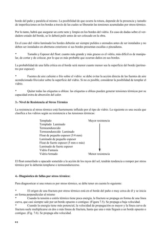 borde del paño y paralela al mismo. La posibilidad de que ocurra la rotura, depende de la presencia y tamaño
de imperfecciones en los bordes a través de las cuales se liberarán las tensiones acumuladas por stress térmico.
Por lo tanto, habrá que asegurar un corte neto y limpio en los bordes del vidrio. En caso de dudas sobre el ver-
dadero estado del borde, se lo deberá pulir antes de ser colocado en la obra.
En el caso del vidrio laminado los bordes deberán ser siempre pulidos o arenados antes de ser instalados y no
deben ser instalados en aberturas exteriores si sus bordes presentan escallas o pinzaduras.
• Tamaño y Espesor del float: cuanto más grande y más grueso es el vidrio, más difícil es de manipu-
lar, de cortar y de colocar, por lo que es más probable que ocurran daños en sus bordes.
La probabilidad de una falla crítica en el borde será menor cuanto menor sea la superficie del borde (períme-
tro por espesor)
• Fuentes de aire caliente o frío sobre el vidrio: se debe evitar la acción directa de las fuentes de aire
acondicionado frío/calor sobre la superficie del vidrio. Si no es posible, considerar la posibilidad de templar el
vidrio.
• Quitar todas las etiquetas u obleas: las etiquetas u obleas pueden generar tensiones térmicas por su
capacidad extra de absorción del calor.
3.- Nivel de Resistencia al Stress Térmico
La resistencia al stress térmico está fuertemente influido por el tipo de vidrio. La siguiente es una escala que
clasifica a los vidrios según su resistencia a las tensiones térmicas:
Templado Mayor resistencia
Templado Laminado
Termoendurecido
Termoendurecido Laminado
Float de pequeño espesor (3/4 mm)
Laminado de pequeño espesor
Float de fuerte espesor (5 mm o más)
Laminado de fuerte espesor
Vidrio Fantasía
VidrioArmado Menor resistencia
El float esmerilado u opacado sometido a la acción de los rayos del sol, tendrán tendencia a romper por stress
térmico por lo deberán templarse o termoendurecerse.
4.- Diagnóstico de fallas por stress térmico:
Para diagnosticar si una rotura es por stress térmico, se debe tener en cuenta lo siguiente:
• El origen de una fractura por stress térmico está en el borde del paño o muy cerca de él y se inicia
en forma perpendicular al mismo
• Cuando la tensión o estrés térmico tiene poca energía, la fractura se propaga en forma de una línea
curva, que casi siempre sale por un borde opuesto o contiguo. (Figura 7.5). Se propaga a baja velocidad.
• Cuando la energía tiene más potencial, la velocidad de propagación es mayor y la línea curva de
fractura suele multiplicarse en dos o más líneas de fractura, hasta que una o más lleguen a un borde opuesto o
contiguo. (Fig. 7.6). Se propaga alta velocidad.
6 2
 