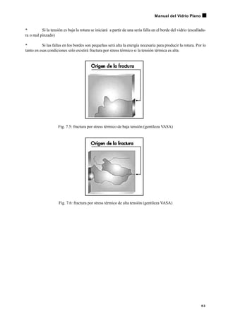 • Si la tensión es baja la rotura se iniciará a partir de una seria falla en el borde del vidrio (escalladu-
ra o mal pinzado)
• Si las fallas en los bordes son pequeñas será alta la energía necesaria para producir la rotura. Por lo
tanto en esas condiciones sólo existirá fractura por stress térmico si la tensión térmica es alta.
Fig. 7.5: fractura por stress térmico de baja tensión (gentileza VASA)
Fig. 7.6: fractura por stress térmico de alta tensión (gentileza VASA)
6 3
Manual del Vidrio Plano
 