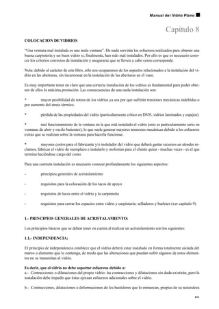 Capitulo 8
COLOCACION DEVIDRIOS
“Una ventana mal instalada es una mala ventana”. De nada servirán los esfuerzos realizados para obtener una
buena carpintería y un buen vidrio si, finalmente, han sido mal instalados. Por ello es que es necesario cono-
cer los criterios correctos de instalación y asegurarse que se lleven a cabo como corresponde.
Nota: debido al carácter de este libro, sólo nos ocuparemos de los aspectos relacionados a la instalación del vi-
drio en las aberturas, sin incursionar en la instalación de las aberturas en el vano.
Es muy importante tener en claro que una correcta instalación de los vidrios es fundamental para poder obte-
ner de ellos la máxima prestación. Las consecuencias de una mala instalación son:
• mayor posibilidad de rotura de los vidrios ya sea por que sufrirán tensiones mecánicas indebidas o
por aumento del stress térmico.
• pérdida de las propiedades del vidrio (particularmente crítico en DVH, vidrios laminados y espejos).
• mal funcionamiento de la ventana en la que está instalado el vidrio (esto es particularmente serio en
ventanas de abrir y oscilo batientes), lo que suele generar mayores tensiones mecánicas debido a los esfuerzos
extras que se realizan sobre la ventana para hacerla funcionar.
• mayores costos para el fabricante y/o instalador del vidrio que deberá gastar recursos en atender re-
clamos, fabricar el vidrio de reemplazo e instalarlo y molestias para el cliente quien - muchas veces - es el que
termina haciéndose cargo del costo.
Para una correcta instalación es necesario conocer profundamente los siguientes aspectos:
- principios generales de acristalamiento
- requisitos para la colocación de los tacos de apoyo
- requisitos de luces entre el vidrio y la carpintería
- requisitos para cerrar los espacios entre vidrio y carpintería: selladores y burletes (ver capítulo 9)
1.- PRINCIPIOS GENERALES DE ACRISTALAMIENTO:
Los principios básicos que se deben tener en cuenta al realizar un acristalamiento son los siguientes:
1.1.- INDEPENDENCIA:
El principio de independencia establece que el vidrio deberá estar instalado en forma totalmente aislada del
marco o elemento que lo contenga, de modo que las alteraciones que puedan sufrir algunos de estos elemen-
tos no se transmitan al vidrio.
Es decir, que el vidrio no debe soportar esfuerzos debido a:
a.- Contracciones o dilataciones del propio vidrio: las contracciones y dilataciones sin duda existirán, pero la
instalación debe impedir que éstas ejerzan esfuerzos adicionales sobre el vidrio.
b.- Contracciones, dilataciones o deformaciones de los bastidores que lo enmarcan, propias de su naturaleza
6 5
Manual del Vidrio Plano
 