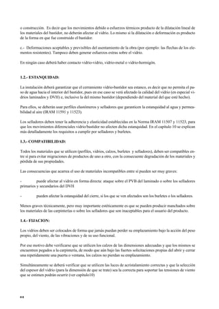 o construcción. Es decir que los movimientos debido a esfuerzos térmicos producto de la dilatación lineal de
los materiales del bastidor, no deberán afectar al vidrio. Lo mismo si la dilatación o deformación es producto
de la forma en que fue construido el bastidor.
c.- Deformaciones aceptables y previsibles del asentamiento de la obra (por ejemplo: las flechas de los ele-
mentos resistentes). Tampoco deben generar esfuerzos extras sobre el vidrio.
En ningún caso deberá haber contacto vidrio-vidrio, vidrio-metal o vidrio-hormigón.
1.2.- ESTANQUIDAD:
La instalación deberá garantizar que el cerramiento vidrio-bastidor sea estanco, es decir que no permita el pa-
so de agua hacia el interior del bastidor, pues en ese caso se verá afectado la calidad del vidrio (en especial vi-
drios laminados y DVH) e, inclusive la del mismo bastidor (dependiendo del material del que esté hecho).
Para ellos, se deberán usar perfiles elastómeros y selladores que garanticen la estanquidad al agua y permea-
bilidad al aire (IRAM 11591 y 11523).
Los selladores deben tener la adherencia y elasticidad establecidas en la Norma IRAM 11507 y 11523, para
que los movimientos diferenciales vidrio/bastidor no afecten dicha estanquidad. En el capítulo 10 se explican
más detalladamente los requisitos a cumplir por selladores y burletes.
1.3.- COMPATIBILIDAD:
Todos los materiales que se utilicen (perfiles, vidrios, calzos, burletes y selladores), deben ser compatibles en-
tre sí para evitar migraciones de productos de uno a otro, con la consecuente degradación de los materiales y
pérdida de sus propiedades.
Las consecuencias que acarrea el uso de materiales incompatibles entre sí pueden ser muy graves:
- puede afectar al vidrio en forma directa: ataque sobre el PVB del laminado o sobre los selladores
primarios y secundarios del DVH
- pueden afectar la estanquidad del cierre, si los que se ven afectados son los burletes o los selladores.
Menos graves técnicamente, pero muy importante estéticamente es que se pueden producir manchados sobre
los materiales de las carpinterías o sobre los selladores que son inaceptables para el usuario del producto.
1.4.- FIJACION:
Los vidrios deben ser colocados de forma que jamás puedan perder su emplazamiento bajo la acción del peso
propio, del viento, de las vibraciones y de su uso funcional.
Por ese motivo debe verificarse que se utilicen los calzos de las dimensiones adecuadas y que los mismos se
encuentren pegados a la carpintería, de modo que aún bajo las fuertes solicitaciones propias del abrir y cerrar
una repetidamente una puerta o ventana, los calzos no pierdan su emplazamiento.
Simultáneamente se deberá verificar que se utilicen las luces de acristalamiento correctas y que la selección
del espesor del vidrio (para la dimensión de que se trate) sea la correcta para soportar las tensiones de viento
que se estimen podrán ocurrir (ver capítulo10)
6 6
 
