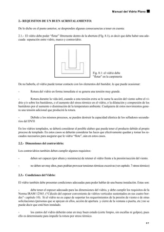 2.- REQUISITOS DE UN BUEN ACRISTALAMIENTO:
De lo dicho en el punto anterior, se desprenden algunas consecuencias a tener en cuenta:
2.1.- El vidrio debe poder “flotar” libremente dentro de la abertura (FIg. 8.1), es decir que debe haber una ade-
cuada separación entre vidrio, marco y contravidrio.
Fig. 8.1: el vidrio debe
”flotar” en la carpintería
De no haberla, el vidrio puede tomar contacto con los elementos del bastidor, lo que puede ocasionar:
- Rotura del vidrio en forma inmediata si se genera una tensión muy grande.
- Rotura durante la vida útil, cuando a esta tensión extra se le sume la acción del viento sobre el vi-
drio y/o sobre los bastidores, o el aumento del stress térmico en el vidrio, o la dilatación y compresión de los
bastidores por el aumento o disminución de la temperatura ambiente. Cualquiera de estos movimientos gene-
ra una tensión adicional que producirá la rotura.
- Debido a los mismos procesos, se pueden destruir la capacidad elástica de los selladores secunda-
rios del DVH
En los vidrios templados, se deberá considerar el posible alabeo que pueda tener el producto debido al propio
proceso de templado. En estos casos se deberán considerar las luces que efectivamente quedan y tomar los re-
caudos necesarios para asegurar que le vidrio “flote”, aún en estos casos.
2.2.- Dimensiones del contravidrio:
Los contravidrios también deben cumplir algunos requisitos:
- deben ser capaces (por altura y resistencia) de retener el vidrio frente a la presión/succión del viento.
- no deben ser muy altos, pues podrían provocar tensiones térmicas excesivas (ver capítulo. 7-stress térmico)
2.3.- Condiciones del Vidrio:
El vidrio también debe presentar condiciones adecuadas para poder hablar de una buena instalación. Estas son:
- debe tener el espesor adecuado para las dimensiones del vidrio, y debe cumplir los requisitos de la
Norma IRAM 12565. (“Cálculo del espesor conveniente de vidrios verticales sustentados en sus cuatro bor-
des”- capítulo 10). Si el vidrio no es capaz de soportar los requerimientos de la presión de viento o de otras
solicitaciones (personas que se apoyan en ellos, acción de apertura y cierre de la ventana o puerta, etc.) no se
puede decir que está bien instalado.
- los cantos del vidrio deberán estar en muy buen estado (corte limpio, sin escallas ni golpes), pues
ello es determinante para impedir la rotura por stress térmico.
6 7
Manual del Vidrio Plano
 