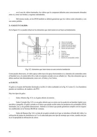 - en el caso de vidrios laminados, los vidrios que lo componen deberán estar correctamente alineados
entre sí y tener sus bordes y esquinas redondeadas.
- Del mismo modo, en los DVH también se deberá garantizar que los vidrios estén alineados y con
sus cantos pulidos.
3.- GALCE YCALZOS:
En la figura 8.2 se pueden observar los elementos que intervienen en un buen acristalamiento.
Fig. 8.2: elementos que intervienen en una correcta instalación
Como puede observarse, el vidrio apoya sobre tacos de apoyo horizontales (c) y laterales (d) contenidos entre
el bastidor (a) y el contravidrio (b) y todo el conjunto cerrado con un sellador (e). Hay dos elementos que se
deben analizar más detenidamente; estos son: el Galce y los Calzos.
a.-GALCE:
El galce es la parte del bastidor destinada a recibir el vidrio (señalado en la fig. 8.2 como C). Los bastidores
pueden ser metálicos, de madera o de PVC.
Hay tres tipos de galce:
- Galce Abierto (fig. 8.3): es el galce abierto al exterior.
- Galce Cerrado (fig. 8.2): es un galce abierto que se cierra con la ayuda de un bastidor rígido (con-
travidrio o junquillo. El galce cerrado es el único que puede recibir todos los productos de acristalado (DVH;
laminados, etc.) y de grandes dimensiones. Además es el único que puede garantizar cumplir con los requisi-
tos establecidos en la Normas IRAM de ventanas.
- Galce de Ranura (fig. 8.4): se trata de un galce cerrado en el que se introduce el borde del vidrio. La
utilización de juntas de elastómeros en U es la adecuada para este tipo de montaje que evitan, cuando esta jun-
ta es la apropiada la utilización de calzos.
6 8
 