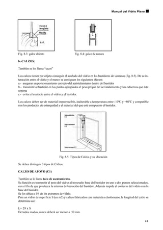 Fig. 8.3: galce abierto Fig. 8.4: galce de ranura
b.-CALZOS:
También se los llama “tacos”
Los calzos tienen por objeto conseguir el acuñado del vidrio en los bastidores de ventanas (fig. 8.5). De su in-
teracción entre el vidrio y el marco se consiguen los siguientes efectos:
a.- asegurar un posicionamiento correcto del acristalamiento dentro del bastidor
b.- transmitir al bastidor en los puntos apropiados el peso propio del acristalamiento y los esfuerzos que éste
soporta
c.- evitar el contacto entre el vidrio y el bastidor.
Los calzos deben ser de material imputrescible, inalterable a temperatura entre -10ºC y +80ºC y compatible
con los productos de estanquidad y el material del que esté compuesto el bastidor.
Fig. 8.5: Tipos de Calzos y su ubicación
Se deben distinguir 3 tipos de Calzos:
CALZO DE APOYO (C1)
También se lo llama taco de asentamiento.
Su función es transmitir el peso del vidrio al travesaño base del bastidor en uno o dos puntos seleccionados,
con el fin de que produzca la mínima deformación del bastidor. Además impide el contacto del vidrio con la
base del bastidor.
Se los ubica a 1/4 de los extremos de vidrio.
Para un vidrio de superficie S (en m2) y calzos fabricados con materiales elastómeros, la longitud del calzo se
determina así:
L= 29 x S
De todos modos, nunca deberá ser menor a 50 mm.
6 9
Manual del Vidrio Plano
 