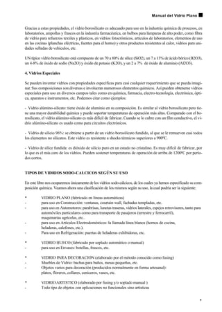 Gracias a estas propiedades, el vidrio borosilicato es adecuado para uso en la industria química de procesos, en
laboratorios, ampollas y frascos en la industria farmacéutica, en bulbos para lámparas de alto poder, como fibra
de vidrio para refuerzos textiles y plásticos, en vidrios fotocrómicos, artículos de laboratorios, elementos de uso
en las cocinas (planchas eléctricas, fuentes para el horno) y otros productos resistentes al calor, vidrios para uni-
dades selladas de vehículos, etc.
UN típico vidrio borosilicato está compuesto de un 70 a 80% de sílice (SiO2), un 7 a 13% de ácido bórico (B2O3),
un 4-8% de óxido de sodio (Na2O) y óxido de potasio (K2O), y un 2 a 7% de óxido de aluminio (Al2O3).
4. Vidrios Especiales
Se pueden inventar vidrios con propiedades específicas para casi cualquier requerimiento que se pueda imagi-
nar. Sus composiciones son diversas e involucran numerosos elementos químicos. Así pueden obtenerse vidrios
especiales para uso en diversos campos tales como en química, farmacia, electro-tecnología, electrónica, ópti-
ca, aparatos e instrumentos, etc. Podemos citar como ejemplos:
- Vidrio alúmino-silicato: tiene óxido de aluminio en su composición. Es similar al vidrio borosilicato pero tie-
ne una mayor durabilidad química y puede soportar temperaturas de operación más altas. Comparado con el bo-
rosilicato, el vidrio alúmino-silicato es más difícil de fabricar. Cuando se lo cubre con un film conductivo, el vi-
drio alúmino-silicato es usado como para circuitos electrónicos.
- Vidrio de silicio 96%: se obtiene a partir de un vidrio borosilicato fundido, al que se le remueven casi todos
los elementos no silicatos. Este vidrio es resistente a shocks térmicos superiores a 900ºC.
- Vidrio de sílice fundida: es dióxido de silicio puro en un estado no cristalino. Es muy difícil de fabricar, por
lo que es el más caro de los vidrios. Pueden sostener temperaturas de operación de arriba de 1200ºC por perío-
dos cortos.
TIPOS DE VIDRIOS SODO-CALCICOS SEGÚN SU USO
En este libro nos ocuparemos únicamente de los vidrios sodo-cálcicos, de los cuales ya hemos especificado su com-
posición química. Veamos ahora una clasificación de los mismos según su uso, la cual podría ser la siguiente:
• VIDRIO PLANO (fabricado en líneas automáticas)
- para uso en Construcción: ventanas, courtain wall, fachadas templadas, etc.
- para uso en Automotores: parabrisas, lunetas traseras, vidrios laterales, espejos retrovisores, tanto para
automóviles particulares como para transporte de pasajeros (terrestre y ferrocarril),
maquinarias agrícolas, etc..
- para uso en Artículos Electrodomésticos: la llamada línea blanca (hornos de cocina,
heladeras, calefones, etc.).
- Para uso en Refrigeración: puertas de heladeras exhibidoras, etc.
• VIDRIO HUECO (fabricado por soplado automático o manual)
- para uso en Envases: botellas, frascos, etc.
• VIDRIO PARA DECORACION (elaborado por el método conocido como fusing)
- Muebles de Vidrio: bachas para baños, mesas pequeñas, etc.
- Objetos varios para decoración (producidos normalmente en forma artesanal):
platos, floreros, collares, ceniceros, vasos, etc.
• VIDRIOARTISTICO (elaborado por fusing y/o soplado manual )
- Todo tipo de objetos con aplicaciones no funcionales sino artísticas
7
Manual del Vidrio Plano
 
