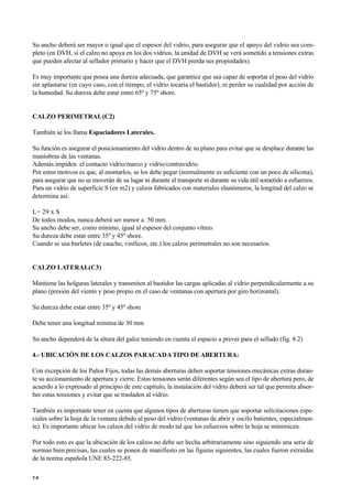 Su ancho deberá ser mayor o igual que el espesor del vidrio, para asegurar que el apoyo del vidrio sea com-
pleto (en DVH, si el calzo no apoya en los dos vidrios, la unidad de DVH se verá sometido a tensiones extras
que pueden afectar al sellador primario y hacer que el DVH pierda sus propiedades).
Es muy importante que posea una dureza adecuada, que garantice que sea capaz de soportar el peso del vidrio
sin aplastarse (en cuyo caso, con el tiempo, el vidrio tocaría el bastidor), ni perder su cualidad por acción de
la humedad. Su dureza debe estar entre 65º y 75º shore.
CALZO PERIMETRAL(C2)
También se los llama Espaciadores Laterales.
Su función es asegurar el posicionamiento del vidrio dentro de su plano para evitar que se desplace durante las
maniobras de las ventanas.
Además impiden el contacto vidrio/marco y vidrio/contravidrio.
Por estos motivos es que, al montarlos, se los debe pegar (normalmente es suficiente con un poco de silicona),
para asegurar que no se moverán de su lugar ni durante el transporte ni durante su vida útil sometido a esfuerzos.
Para un vidrio de superficie S (en m2) y calzos fabricados con materiales elastómeros, la longitud del calzo se
determina así:
L= 29 x S
De todos modos, nunca deberá ser menor a 50 mm.
Su ancho debe ser, como mínimo, igual al espesor del conjunto vítreo.
Su dureza debe estar entre 35º y 45º shore.
Cuando se usa burletes (de caucho, vinílicos, etc.) los calzos perimetrales no son necesarios.
CALZO LATERAL(C3)
Mantiene las holguras laterales y transmiten al bastidor las cargas aplicadas al vidrio perpendicularmente a su
plano (presión del viento y peso propio en el caso de ventanas con apertura por giro horizontal).
Su dureza debe estar entre 35º y 45º shore
Debe tener una longitud mínima de 30 mm
Su ancho dependerá de la altura del galce teniendo en cuenta el espacio a prever para el sellado (fig. 8.2)
4.- UBICACIÓN DE LOS CALZOS PARACADA TIPO DE ABERTURA:
Con excepción de los Paños Fijos, todas las demás aberturas deben soportar tensiones mecánicas extras duran-
te su accionamiento de apertura y cierre. Estas tensiones serán diferentes según sea el tipo de abertura pero, de
acuerdo a lo expresado al principio de este capítulo, la instalación del vidrio deberá ser tal que permita absor-
ber estas tensiones y evitar que se trasladen al vidrio.
También es importante tener en cuenta que algunos tipos de aberturas tienen que soportar solicitaciones espe-
ciales sobre la hoja de la ventana debido al peso del vidrio (ventanas de abrir y oscilo batientes, especialmen-
te). Es importante ubicar los calzos del vidrio de modo tal que los esfuerzos sobre la hoja se minimicen.
Por todo esto es que la ubicación de los calzos no debe ser hecha arbitrariamente sino siguiendo una serie de
normas bien precisas, las cuales se ponen de manifiesto en las figuras siguientes, las cuales fueron extraídas
de la norma española UNE 85-222-85.
7 0
 