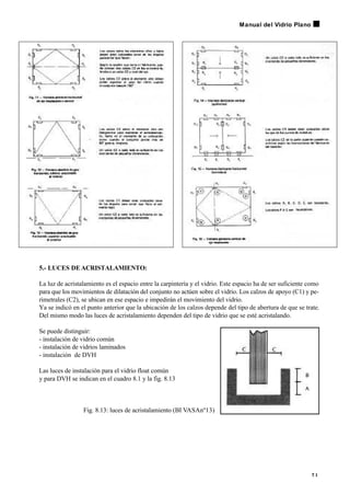 5.- LUCES DEACRISTALAMIENTO:
La luz de acristalamiento es el espacio entre la carpintería y el vidrio. Este espacio ha de ser suficiente como
para que los movimientos de dilatación del conjunto no actúen sobre el vidrio. Los calzos de apoyo (C1) y pe-
rimetrales (C2), se ubican en ese espacio e impedirán el movimiento del vidrio.
Ya se indicó en el punto anterior que la ubicación de los calzos depende del tipo de abertura de que se trate.
Del mismo modo las luces de acristalamiento dependen del tipo de vidrio que se esté acristalando.
Se puede distinguir:
- instalación de vidrio común
- instalación de vidrios laminados
- instalación de DVH
Las luces de instalación para el vidrio float común
y para DVH se indican en el cuadro 8.1 y la fig. 8.13
Fig. 8.13: luces de acristalamiento (BI VASAnº13)
7 1
Manual del Vidrio Plano
 