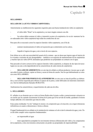 Capitulo 9
SELLADORES
SELLADO DE LAJUNTA VIDRIO-CARPINTERIA:
Anteriormente se establecieron los siguientes requisitos para una buena instalación de vidrio en carpintería:
- el vidrio debe “flotar” en la carpintería y no tener ningún contacto con ella
- los calzos deben sostener el vidrio y transmitir su peso a la carpintería a la vez de mantener las lu-
ces adecuadas entre vidrio-carpintería bajo todas las condiciones de uso.
Pero para ello es necesario cerrar los espacios laterales vidrio-carpintería, con el fin de:
- sostener mecánicamente al vidrio en la posición que se determinó con los calzos.
- Impedir el ingreso de agua y aire a través de esos espacios.
Esto último no es sólo una necesidad del usuario de la ventana - que no desea que ingrese agua al interior de
la vivienda o corrientes de aire desagradables - también es un requisito de mantenimiento de las carpinterías
y muchos tipos de vidrio (DVH, laminados) que perderían sus propiedades en contacto con el agua.
Para proceder al cierre correcto de los espacios laterales vidrio-carpintería, se dispone de dos tipos de tecno-
logías (se usa una u otra dependiendo de las características de cada sistema de carpintería):
- SELLADO DEADHERENCIA: en este tipo de sellado se utilizan productos viscosos que se apli-
can sobre la junta a rellenar, copian su forma y secan en forma de caucho. Son los que habitualmente se cono-
cen como SELLADORES.
- SELLADO POR PERFILES ELASTOMERICOS: en este caso se trata de perfiles ya elabora-
dos y con la forma requerida para obturar el espacio de la junta y están fabricados de materiales elastoméri-
cos. Son los habitualmente llamados BURLETES.
Analizaremos las características y requerimientos de cada uno de ellos.
1.- SELLADORES
El sellador es un elemento que se vierte en forma fluida sobre la junta a sellar y posteriormente vulcaniza en
un caucho que ha copiado exactamente la forma de la junta que le ha servido de molde, quedando al mismo
tiempo adherido a los materiales que trata de sellar.
Estas juntas moldeadas “in situ” trabajan lo mismo a la compresión que a la tracción y no exigen tolerancias
milimétricas en cuanto a dimensiones o forma a obturar.
El papel fundamental de un sellador en la instalación de ventanas es la de evitar la intrusión de agua y aire. Pa-
ra ello debe cumplir varios requisitos fundamentales:
- ser impermeable al agua
- tener capacidad de acompañar los movimientos térmicos diferenciales del vidrio y los componentes
de la carpintería y otros movimientos estructurales sin perder sus propiedades de impermeabilidad
7 3
Manual del Vidrio Plano
 