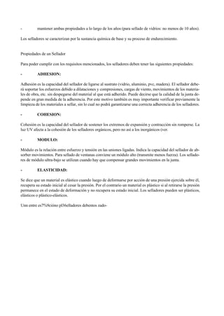 - mantener ambas propiedades a lo largo de los años (para sellado de vidrios: no menos de 10 años).
Los selladores se caracterizan por la sustancia química de base y su proceso de endurecimiento.
Propiedades de un Sellador
Para poder cumplir con los requisitos mencionados, los selladores deben tener las siguientes propiedades:
- ADHESION:
Adhesión es la capacidad del sellador de ligarse al sustrato (vidrio, aluminio, pvc, madera). El sellador debe-
rá soportar los esfuerzos debido a dilataciones y compresiones, cargas de viento, movimientos de los materia-
les de obra, etc. sin despegarse del material al que está adherido. Puede decirse que la calidad de la junta de-
pende en gran medida de la adherencia. Por este motivo también es muy importante verificar previamente la
limpieza de los materiales a sellar, sin lo cual no podrá garantizarse una correcta adherencia de los selladores.
- COHESION:
Cohesión es la capacidad del sellador de sostener los extremos de expansión y contracción sin romperse. La
luz UV afecta a la cohesión de los selladores orgánicos, pero no así a los inorgánicos (ver.
- MODULO:
Módulo es la relación entre esfuerzo y tensión en las uniones ligadas. Indica la capacidad del sellador de ab-
sorber movimientos. Para sellado de ventanas conviene un módulo alto (transmite menos fuerza). Los sellado-
res de módulo ultra-bajo se utilizan cuando hay que compensar grandes movimientos en la junta.
- ELASTICIDAD:
Se dice que un material es elástico cuando luego de deformarse por acción de una presión ejercida sobre él,
recupera su estado inicial al cesar la presión. Por el contrario un material es plástico si al retirarse la presión
permanece en el estado de deformación y no recupera su estado inicial. Los selladores pueden ser plásticos,
elásticos o plástico-elásticos.
Unn entre es7%9cióno pl36elladores debentos zado-
 