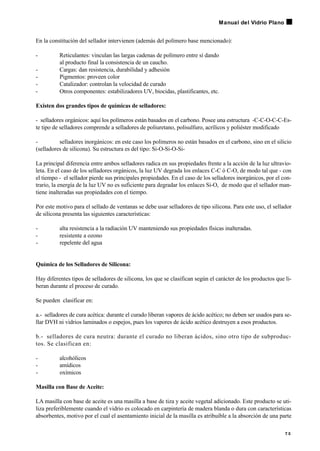 En la constitución del sellador intervienen (además del polímero base mencionado):
- Reticulantes: vinculan las largas cadenas de polímero entre sí dando
al producto final la consistencia de un caucho.
- Cargas: dan resistencia, durabilidad y adhesión
- Pigmentos: proveen color
- Catalizador: controlan la velocidad de curado
- Otros componentes: estabilizadores UV, biocidas, plastificantes, etc.
Existen dos grandes tipos de químicas de selladores:
- selladores orgánicos: aquí los polímeros están basados en el carbono. Posee una estructura -C-C-O-C-C-Es-
te tipo de selladores comprende a selladores de poliuretano, polisulfuro, acrílicos y poliéster modificado
- selladores inorgánicos: en este caso los polímeros no están basados en el carbono, sino en el silicio
(selladores de silicona). Su estructura es del tipo: Si-O-Si-O-Si-
La principal diferencia entre ambos selladores radica en sus propiedades frente a la acción de la luz ultravio-
leta. En el caso de los selladores orgánicos, la luz UV degrada los enlaces C-C ó C-O, de modo tal que - con
el tiempo - el sellador pierde sus principales propiedades. En el caso de los selladores inorgánicos, por el con-
trario, la energía de la luz UV no es suficiente para degradar los enlaces Si-O, de modo que el sellador man-
tiene inalteradas sus propiedades con el tiempo.
Por este motivo para el sellado de ventanas se debe usar selladores de tipo silicona. Para este uso, el sellador
de silicona presenta las siguientes características:
- alta resistencia a la radiación UV manteniendo sus propiedades físicas inalteradas.
- resistente a ozono
- repelente del agua
Química de los Selladores de Silicona:
Hay diferentes tipos de selladores de silicona, los que se clasifican según el carácter de los productos que li-
beran durante el proceso de curado.
Se pueden clasificar en:
a.- selladores de cura acética: durante el curado liberan vapores de ácido acético; no deben ser usados para se-
llar DVH ni vidrios laminados o espejos, pues los vapores de ácido acético destruyen a esos productos.
b.- selladores de cura neutra: durante el curado no liberan ácidos, sino otro tipo de subproduc-
tos. Se clasifican en:
- alcohólicos
- amídicos
- oxímicos
Masilla con Base de Aceite:
LA masilla con base de aceite es una masilla a base de tiza y aceite vegetal adicionado. Este producto se uti-
liza preferiblemente cuando el vidrio es colocado en carpintería de madera blanda o dura con características
absorbentes, motivo por el cual el asentamiento inicial de la masilla es atribuible a la absorción de una parte
7 5
Manual del Vidrio Plano
 