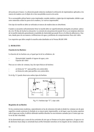 del aceite por el marco. La absorción puede reducirse mediante la utilización de imprimadores aplicados a los
marcos de madera con el objeto de evitar una pérdida excesiva de aceite.
No es aconsejable utilizar barniz como imprimador, esmalte sintético o algún tipo de imprimador, debido a que
estos materiales sellan los poros de la madera y la vuelven impermeable.
Este tipo de masilla no debe ser utilizada en marcos de madera dura no absorbente.
Cuando se encuentra suficientemente firme la masilla debe ser superficialmente protegida con pintura aplica-
da a los 30 días de hecha la colocación. La omisión de esta protección puede llevar a un temprano deterioro
de la masilla traducido generalmente en pérdida de elasticidad que puede llevar a la falta de adherencia y frac-
tura, dando paso de esa manera a infiltraciones de agua y problemas de comportamiento físico del vidrio.
Los requisitos que debe cumplir la masilla están detallados en la Norma IRAM 1090
2.- BURLETES
Función de los Burletes:
La función de los burletes son, al igual que la de los selladores, de:
- Hermeticidad: impedir el ingreso de agua y aire
- Fijación del vidrio
Para uso en vidrio de ventanas, hay dos tipos básicos de burletes:
- en forma de “U”: para perfiles sin contravidrio
- en forma de cuña: para perfiles con contravidrio.
En la fig. 9.1 puede observarse ambos tipos de burletes.
Fig. 9.1: burletes tipo “U” y tipo cuña
Requisitos de un Burlete
En las construcciones modernas, especialmente en las de estructura elevada en donde las ventanas son de gran
superficie siendo asimismo la fachada en su mayor parte impermeable, se da lugar a que las juntas soporten
toda el agua que recibe el edificio debiendo también absorber los movimientos causados por el viento (que sue-
le ser de alta velocidad).
Se ha demostrado que a causa de las corrientes de aire que se forman en los pisos superiores, el agua en vez
de deslizarse hacia abajo es arrastrada hacia arriba formando remolinos en los ángulos de las ventanas en don-
7 6
 
