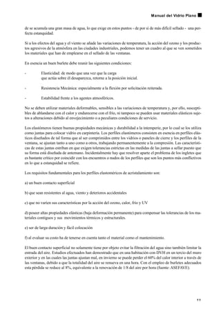 de se acumula una gran masa de agua, lo que exige en estos puntos - de por sí de más difícil sellado - una per-
fecta estanquidad.
Si a los efectos del agua y el viento se añade las variaciones de temperatura, la acción del ozono y los produc-
tos agresivos de la atmósfera en las ciudades industriales, podemos tener un cuadro al que se ven sometidos
los materiales que han de emplearse en el sellado de las ventanas.
En esencia un buen burlete debe reunir las siguientes condiciones:
- Elasticidad: de modo que una vez que la carga
que actúa sobre él desaparezca, retorne a la posición inicial.
- Resistencia Mecánica: especialmente a la flexión por solicitación reiterada.
- Estabilidad frente a los agentes atmosféricos.
No se deben utilizar materiales deformables, sensibles a las variaciones de temperatura y, por ello, suscepti-
bles de ablandarse con el calor y endurecerse con el frío, ni tampoco se pueden usar materiales elásticos suje-
tos a alteraciones debido al envejecimiento o a peculiares condiciones de servicio.
Los elastómeros tienen buenas propiedades mecánicas y durabilidad a la intemperie, por lo cual se los utiliza
como juntas para colocar vidrio en carpintería. Los perfiles elastómeros consisten en esencia en perfiles elás-
ticos diseñados de tal forma que al ser comprimidos entre los vidrios o paneles de cierre y los perfiles de la
ventana, se ajustan tanto a uno como a otros, trabajando permanentemente a la compresión. Las característi-
cas de estas juntas estriban en que exigen tolerancias estrictas en las medidas de las juntas a sellar puesto que
su forma está diseñada de antemano. Incidentalmente hay que resolver aparte el problema de los ingletes que
es bastante crítico por coincidir con los encuentros o nudos de los perfiles que son los puntos más conflictivos
en lo que a estanquidad se refiere.
Los requisitos fundamentales para los perfiles elastoméricos de acristalamiento son:
a) un buen contacto superficial
b) que sean resistentes al agua, viento y deterioros accidentales
c) que no varíen sus características por la acción del ozono, calor, frío y UV
d) poseer altas propiedades elásticas (baja deformación permanente) para compensar las tolerancias de los ma-
teriales contiguos y sus movimientos térmicos y estructurales.
e) ser de larga duración y fácil colocación
f) al evaluar su costo ha de tenerse en cuenta tanto el material como el mantenimiento.
El buen contacto superficial no solamente tiene por objeto evitar la filtración del agua sino también limitar la
entrada del aire. Estudios efectuados han demostrado que en una habitación con DVH en un tercio del muro
exterior y en las cuales las juntas ajustan mal, en invierno se puede perder el 60% del calor interior a través de
las ventanas, debido a que la totalidad del aire se renueva en una hora. Con el empleo de burletes adecuados
esta pérdida se reduce al 8%, equivalente a la renovación de 1/8 del aire por hora (fuente: ASEFAVE).
7 7
Manual del Vidrio Plano
 