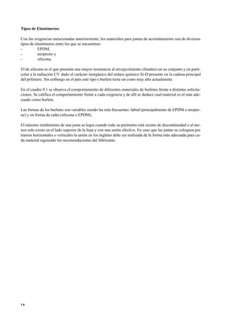 Tipos de Elastómeros:
Con las exigencias mencionadas anteriormente, los materiales para juntas de acristalamiento son de diversos
tipos de elastómeros entre los que se encuentran:
- EPDM,
- neopreno y
- silicona,
El de silicona es el que presenta una mayor resistencia al envejecimiento climático en su conjunto y en parti-
cular a la radiación UV dado el carácter inorgánico del enlace químico Si-O presente en la cadena principal
del polímero. Sin embargo en el país este tipo e burlete tiene un costo muy alto actualmente.
En el cuadro 9.1 se observa el comportamiento de diferentes materiales de burletes frente a distintas solicita-
ciones. Se califica el comportamiento frente a cada exigencia y de allí se deduce cual material es el más ade-
cuado como burlete.
Las formas de los burletes son variables siendo las más frecuentes: labial (principalmente de EPDM o neopre-
ne) y en forma de cuña (silicona o EPDM).
El máximo rendimiento de una junta se logra cuando todo su perímetro está exento de discontinuidad o al me-
nos solo existe en el lado superior de la hoja y con una unión efectiva. En caso que las juntas se coloquen por
tramos horizontales o verticales la unión en los ingletes debe ser realizada de la forma más adecuada para ca-
da material siguiendo las recomendaciones del fabricante.
7 8
 