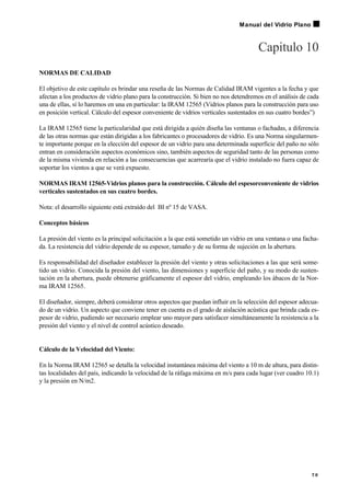 Capitulo 10
NORMAS DE CALIDAD
El objetivo de este capítulo es brindar una reseña de las Normas de Calidad IRAM vigentes a la fecha y que
afectan a los productos de vidrio plano para la construcción. Si bien no nos detendremos en el análisis de cada
una de ellas, sí lo haremos en una en particular: la IRAM 12565 (Vidrios planos para la construcción para uso
en posición vertical. Cálculo del espesor conveniente de vidrios verticales sustentados en sus cuatro bordes”)
La IRAM 12565 tiene la particularidad que está dirigida a quién diseña las ventanas o fachadas, a diferencia
de las otras normas que están dirigidas a los fabricantes o procesadores de vidrio. Es una Norma singularmen-
te importante porque en la elección del espesor de un vidrio para una determinada superficie del paño no sólo
entran en consideración aspectos económicos sino, también aspectos de seguridad tanto de las personas como
de la misma vivienda en relación a las consecuencias que acarrearía que el vidrio instalado no fuera capaz de
soportar los vientos a que se verá expuesto.
NORMAS IRAM 12565-Vidrios planos para la construcción. Cálculo del espesorconveniente de vidrios
verticales sustentados en sus cuatro bordes.
Nota: el desarrollo siguiente está extraído del BI nº 15 de VASA.
Conceptos básicos
La presión del viento es la principal solicitación a la que está sometido un vidrio en una ventana o una facha-
da. La resistencia del vidrio depende de su espesor, tamaño y de su forma de sujeción en la abertura.
Es responsabilidad del diseñador establecer la presión del viento y otras solicitaciones a las que será some-
tido un vidrio. Conocida la presión del viento, las dimensiones y superficie del paño, y su modo de susten-
tación en la abertura, puede obtenerse gráficamente el espesor del vidrio, empleando los ábacos de la Nor-
ma IRAM 12565.
El diseñador, siempre, deberá considerar otros aspectos que puedan influir en la selección del espesor adecua-
do de un vidrio. Un aspecto que conviene tener en cuenta es el grado de aislación acústica que brinda cada es-
pesor de vidrio, pudiendo ser necesario emplear uno mayor para satisfacer simultáneamente la resistencia a la
presión del viento y el nivel de control acústico deseado.
Cálculo de la Velocidad del Viento:
En la Norma IRAM 12565 se detalla la velocidad instantánea máxima del viento a 10 m de altura, para distin-
tas localidades del país, indicando la velocidad de la ráfaga máxima en m/s para cada lugar (ver cuadro 10.1)
y la presión en N/m2.
7 9
Manual del Vidrio Plano
 