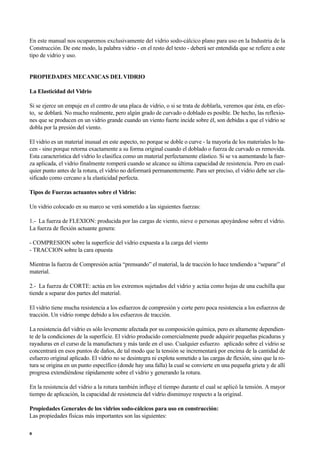 En este manual nos ocuparemos exclusivamente del vidrio sodo-cálcico plano para uso en la Industria de la
Construcción. De este modo, la palabra vidrio - en el resto del texto - deberá ser entendida que se refiere a este
tipo de vidrio y uso.
PROPIEDADES MECANICAS DEL VIDRIO
La Elasticidad del Vidrio
Si se ejerce un empuje en el centro de una placa de vidrio, o si se trata de doblarla, veremos que ésta, en efec-
to, se doblará. No mucho realmente, pero algún grado de curvado o doblado es posible. De hecho, las reflexio-
nes que se producen en un vidrio grande cuando un viento fuerte incide sobre él, son debidas a que el vidrio se
dobla por la presión del viento.
El vidrio es un material inusual en este aspecto, no porque se doble o curve - la mayoría de los materiales lo ha-
cen - sino porque retorna exactamente a su forma original cuando el doblado o fuerza de curvado es removida.
Esta característica del vidrio lo clasifica como un material perfectamente elástico. Si se va aumentando la fuer-
za aplicada, el vidrio finalmente romperá cuando se alcance su última capacidad de resistencia. Pero en cual-
quier punto antes de la rotura, el vidrio no deformará permanentemente. Para ser preciso, el vidrio debe ser cla-
sificado como cercano a la elasticidad perfecta.
Tipos de Fuerzas actuantes sobre el Vidrio:
Un vidrio colocado en su marco se verá sometido a las siguientes fuerzas:
1.- La fuerza de FLEXION: producida por las cargas de viento, nieve o personas apoyándose sobre el vidrio.
La fuerza de flexión actuante genera:
- COMPRESION sobre la superficie del vidrio expuesta a la carga del viento
- TRACCION sobre la cara opuesta
Mientras la fuerza de Compresión actúa “prensando” el material, la de tracción lo hace tendiendo a “separar” el
material.
2.- La fuerza de CORTE: actúa en los extremos sujetados del vidrio y actúa como hojas de una cuchilla que
tiende a separar dos partes del material.
El vidrio tiene mucha resistencia a los esfuerzos de compresión y corte pero poca resistencia a los esfuerzos de
tracción. Un vidrio rompe debido a los esfuerzos de tracción.
La resistencia del vidrio es sólo levemente afectada por su composición química, pero es altamente dependien-
te de la condiciones de la superficie. El vidrio producido comercialmente puede adquirir pequeñas picaduras y
rayaduras en el curso de la manufactura y más tarde en el uso. Cualquier esfuerzo aplicado sobre el vidrio se
concentrará en esos puntos de daños, de tal modo que la tensión se incrementará por encima de la cantidad de
esfuerzo original aplicado. El vidrio no se desintegra ni explota sometido a las cargas de flexión, sino que la ro-
tura se origina en un punto específico (donde hay una falla) la cual se convierte en una pequeña grieta y de allí
progresa extendiéndose rápidamente sobre el vidrio y generando la rotura.
En la resistencia del vidrio a la rotura también influye el tiempo durante el cual se aplicó la tensión. A mayor
tiempo de aplicación, la capacidad de resistencia del vidrio disminuye respecto a la original.
Propiedades Generales de los vidrios sodo-cálcicos para uso en construcción:
Las propiedades físicas más importantes son las siguientes:
8
 