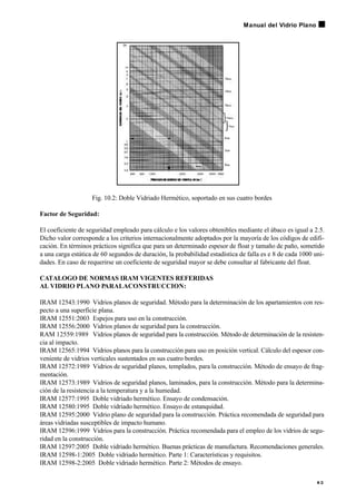 Fig. 10.2: Doble Vidriado Hermético, soportado en sus cuatro bordes
Factor de Seguridad:
El coeficiente de seguridad empleado para cálculo e los valores obtenibles mediante el ábaco es igual a 2.5.
Dicho valor corresponde a los criterios internacionalmente adoptados por la mayoría de los códigos de edifi-
cación. En términos prácticos significa que para un determinado espesor de float y tamaño de paño, sometido
a una carga estática de 60 segundos de duración, la probabilidad estadística de falla es e 8 de cada 1000 uni-
dades. En caso de requerirse un coeficiente de seguridad mayor se debe consultar al fabricante del float.
CATALOGO DE NORMAS IRAM VIGENTES REFERIDAS
AL VIDRIO PLANO PARALACONSTRUCCION:
IRAM 12543:1990 Vidrios planos de seguridad. Método para la determinación de los apartamientos con res-
pecto a una superficie plana.
IRAM 12551:2003 Espejos para uso en la construcción.
IRAM 12556:2000 Vidrios planos de seguridad para la construcción.
RAM 12559:1989 Vidrios planos de seguridad para la construcción. Método de determinación de la resisten-
cia al impacto.
IRAM 12565:1994 Vidrios planos para la construcción para uso en posición vertical. Cálculo del espesor con-
veniente de vidrios verticales sustentados en sus cuatro bordes.
IRAM 12572:1989 Vidrios de seguridad planos, templados, para la construcción. Método de ensayo de frag-
mentación.
IRAM 12573:1989 Vidrios de seguridad planos, laminados, para la construcción. Método para la determina-
ción de la resistencia a la temperatura y a la humedad.
IRAM 12577:1995 Doble vidriado hermético. Ensayo de condensación.
IRAM 12580:1995 Doble vidriado hermético. Ensayo de estanquidad.
IRAM 12595:2000 Vidrio plano de seguridad para la construcción. Práctica recomendada de seguridad para
áreas vidriadas susceptibles de impacto humano.
IRAM 12596:1999 Vidrios para la construcción. Práctica recomendada para el empleo de los vidrios de segu-
ridad en la construcción.
IRAM 12597:2005 Doble vidriado hermético. Buenas prácticas de manufactura. Recomendaciones generales.
IRAM 12598-1:2005 Doble vidriado hermético. Parte 1: Características y requisitos.
IRAM 12598-2:2005 Doble vidriado hermético. Parte 2: Métodos de ensayo.
8 3
Manual del Vidrio Plano
 
