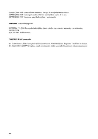 IRAM 12599:1994 Doble vidriado hermético. Ensayo de envejecimiento acelerado.
IRAM 12840:1998 Vidrios para techos. Práctica recomendada acerca de su uso.
IRAM 12841:1998 Vidrios de seguridad, antibala y antiintrusión.
NORMAS Mercosuradoptadas
IRAM-NM 293:2004 Terminología de vidrios planos y de los componentes accesorios a su aplicación.
IRAM 12574
NM 294:2004 Vidrio flotado.
NORMAS IRAM en estudio
EA IRAM 12843: 2004 Vidrio plano para la construcción. Vidrio templado. Requisitos y métodos de ensayos
EA IRAM 12844: 2004 Vidrio plano para la construcción. Vidrio laminado. Requisitos y métodos de ensayos.
8 4
 