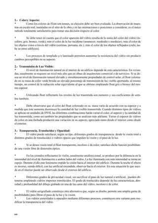 1.- Colory Aspecto:
• Como los colores de Float son tenues, su elección debe ser bien evaluada. La observación de mues-
tras en escala real, instaladas en el sitio de la obra y en las orientaciones o posiciones a considerar, es el único
método totalmente satisfactorio para tomar una decisión respecto al color.
• Se debe tener en cuenta que el color aparente del vidrio resulta de la suma del color del vidrio (in-
coloro, gris, bronce, verde), más el color de la luz incidente (amanecer, mediodía o atardecer), más el color de
los objetos vistos a través del vidrio (cortinas, persiana, etc.), más el color de los objetos reflejados (cielo, nu-
be so otros edificios).
• Los procesos de templado y/o laminado permiten aumentar la resistencia del vidrio sin producir
cambios perceptibles en su aspecto.
2.- Transmisión de Luz Visible:
• El nivel de iluminación natural en el interior de un edificio depende de esta característica. En vivien-
das, usualmente se requiere un nivel más alto que en obras de arquitectura comercial o de servicios. Si se de-
sea un nivel de iluminación natural elevado y simultáneamente propiedades de control solar, el float colorea-
do en su masa de color verde brinda un elevado porcentaje de transmisión de luz visible aportando, al mismo
tiempo, un control de la radiación solar equivalente al que se obtiene empleando float gris o bronce del mis-
mo espesor.
• Utilizando float reflectante los niveles de luz trasmitida son menores y sus coeficientes de som-
bra también.
• Debe observarse que el color del float coloreado en su masa varía de acuerdo con su espesor y a
medida que éste aumenta disminuye la cantidad de luz visible transmitida. Cuando distintos tipos de vidrios
se aplican en unidades de DVH, las diferentes combinaciones harán variar el color, el aspecto y la cantidad de
luz transmitida, como así también las propiedades que se analizan más adelante. Variar el espesor de vidrios
de color en una fachada producirá una variación en su aspecto, apreciado tanto desde el interior como desde
el exterior.
3.- Transparencia, Translucidez y Opacidad:
• El vidrio puede satisfacer, según su tipo, diferentes grados de transparencia: desde la visión total a
distintos grados de translucidez o vidrios opacos que impiden la visión y el paso de la luz.
• Si se desea visión total el float transparente, incoloro o de color, satisface dicha función posibilitan-
do una visión libre de distorsión óptica.
• En los cristales reflectantes la visión, usualmente unidireccional, se produce por la diferencia en la
intensidad del nivel de iluminación a ambos lados del vidrio. La faz iluminada con más intensidad se torna un
espejo. Durante el día este fenómeno impide la visión hacia el interior del edificio. Durante la noche el efecto
es inverso, siendo difícil, con luz artificial encendida, observar hacia el exterior. En esta situación lo que suce-
de en el interior puede ser observado desde el exterior del edificio.
• Diferentes grados de privacidad visual, sin sacrificar el paso de luz natural o artificial, pueden ob-
tenerse empleando vidrios impresos translúcidos. El grado de traslucidez depende de las características, den-
sidad y profundidad del dibujo grabado en una de las caras del vidrio, incoloro o de color.
• El vidrio serigrafiado constituye otra alternativa que, según su diseño, permite una amplia gama de
posibilidades para filtrar el paso de la luz y la visión.
• Los vidrios esmerilados u opacados mediante diferentes procesos, constituyen otra variante para mo-
dificar la transparencia del vidrio.
8 6
 