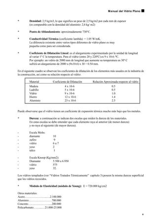 • Densidad: 2,5 kg/m3, lo que significa un peso de 2,5 kg/m2 por cada mm de espesor
(es comparable con la densidad del aluminio: 2,6 kg/ m2)
• Punto deAblandamiento: aproximadamente 730°C.
• Conductividad Térmica (coeficiente lambda) = 1.05 W/mK.
La diferencia existente entre varios tipos diferentes de vidrio plano es muy
pequeña como para ser considerada.
• Coeficiente de Dilatación Lineal: es el alargamiento experimentado por la unidad de longitud
al variar 1º C la temperatura. Para el vidrio (entre 20 y 220ºC) es 9 x 10-6 /ºC.
Por ejemplo: un vidrio de 2000 mm de longitud que aumente su temperatura en 30º C
sufrirá un alargamiento de 2000 x (9x10-6) x 30 = 0.54 mm.
En el siguiente cuadro se observan los coeficientes de dilatación de los elementos más usuales en la industria de
la construcción, así como su relación respecto al vidrio:
Material Coeficiente de Dilatación Relación Aproximada respecto al vidrio
Madera 4 x 10-6 0.5
Ladrillo 5 x 10-6 0.5
Vidrio 9 x 10-6 1.0
Hierro 12 x 10-6 1.4
Aluminio 23 x 10-6 2.5
Puede observarse que el vidrio tienen un coeficiente de expansión térmica mucho más bajo que los metales.
• Dureza: a continuación se indican dos escalas que miden la dureza de los materiales.
En estas escalas se debe entender que cada elemento raya al anterior (de menor dureza)
y no raya al siguiente (de mayor dureza).
- Escala Mohs:
- diamante 10
- zafiro 9
- vidrio 6 a 7
- yeso 2
- talco 1
- Escala Knoop (Kg/mm2):
- Diamante 5.500 a 6.950
- vidrio 575
- yeso 32.
Los vidrios templados (ver “Vidrios Tratados Térmicamente” capítulo 3) poseen la misma dureza superficial
que los vidrios recocidos.
• Módulo de Elasticidad (módulo de Young): E = 720.000 kg/cm2
Otros materiales:
Acero…………………..….2.100.000
Aluminio……………………700.000
Concreto………………….....200.000
Policarbonato……....…21.000-25.000
9
Manual del Vidrio Plano
 