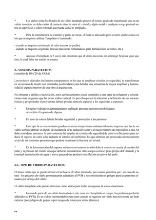• Los daños sobre los bordes de un vidrio templado poseen el mismo grado de importancia que en un
vidrio recocido: se debe evitar el contacto directo entre el cristal y algún metal o cualquier carga puntual so-
bre la superficie o sobre el borde que pueda dañar el templado.
• Para la manufactura de estantes y patas de mesa, el float es adecuado pero existen ciertos casos en
los que se requiere utilizar Templado o Laminado:
- cuando se requiera resistencia al calor (mesas de jardín)
- cuando se requiera seguridad (mesas para áreas resbaladizas, para habitaciones de niños, etc.)
• Aunque el templado es 5 veces más resistente que el vidrio recocido, sin embargo flexiona igual que
éste, lo cual debe ser tenido en cuenta.
2.- VIDRIOS PARATECHOS:
(extraído de BI nº20 de VASA)
Los techos o vidriados inclinados transparentes en los que se emplean cristales de seguridad, se transforman
en un recurso de diseño con ilimitadas posibilidades para brindar una sensación de mayor amplitud y lumino-
sidad al espacio interior de una obra d arquitectura.
No obstante y debido a su posición, estos acristalamientos están sometidos a una serie de esfuerzos y solicita-
ciones más exigentes que las de un vidrio vertical. Es por ello que en la selección y definición de sus caracte-
rísticas y propiedades el proyectista deberá prestar atención especial a los siguientes a aspectos:
• Un techo vidriado o acristalamiento inclinado presenta mayores posibilidades
de recibir el impacto de objetos.
• En caso de rotura deberá brindar seguridad y protección a las personas
• Este tipo de acristalamiento pueden alcanzar temperaturas substancialmente mayores que las de un
vidrio vertical debido al ángulo de incidencia de la radiación solar y al mayor tiempo de exposición a ella. Se
debe considerar entonces la conveniencia del empleo de cristales de seguridad de color o reflectantes para re-
ducir el ingreso de calor solar radiante al interior del ambiente, los que deberán ser procesados térmicamente
a raíz de las tensiones presentes que podrán ocasionar la fractura del cristal.
• En la determinación del espesor mínimo conveniente no sólo deberá tenerse en cuenta el tamaño del
paño y la presión del viento sino que deberán considerarse otras cargas como el peso propio del vidriado y la
eventual acumulación de agua o nieve que podrían producir una flexión excesiva del paño.
2.1.- TIPO DE VIDRIO PARATECHOS:
El único vidrio que se puede utilizar en techos es el vidrio laminado, por cuanto garantiza que - en caso de ro-
tura - los pedazos de vidrio permanecerán adheridos al PVB y no constituirán un peligro para las personas si-
tuados por debajo del vidrio.
El vidrio templado sólo puede utilizarse como vidrio para techo en algunas de estas situaciones:
• formando parte de un vidrio laminado (en este caso si el templado se rompe, los pedazos quedarán
adheridos al PVB). Es un vidrio recomendable para usar cuando se requiere un vidrio más resistente del lado
exterior (por peligros de golpes o por riesgos de rotura por stress térmico).
9 2
 