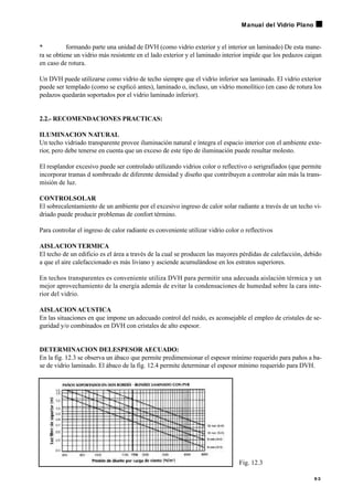 • formando parte una unidad de DVH (como vidrio exterior y el interior un laminado) De esta mane-
ra se obtiene un vidrio más resistente en el lado exterior y el laminado interior impide que los pedazos caigan
en caso de rotura.
Un DVH puede utilizarse como vidrio de techo siempre que el vidrio inferior sea laminado. El vidrio exterior
puede ser templado (como se explicó antes), laminado o, incluso, un vidrio monolítico (en caso de rotura los
pedazos quedarán soportados por el vidrio laminado inferior).
2.2.- RECOMENDACIONES PRACTICAS:
ILUMINACION NATURAL
Un techo vidriado transparente provee iluminación natural e íntegra el espacio interior con el ambiente exte-
rior, pero debe tenerse en cuenta que un exceso de este tipo de iluminación puede resultar molesto.
El resplandor excesivo puede ser controlado utilizando vidrios color o reflectivo o serigrafiados (que permite
incorporar tramas d sombreado de diferente densidad y diseño que contribuyen a controlar aún más la trans-
misión de luz.
CONTROLSOLAR
El sobrecalentamiento de un ambiente por el excesivo ingreso de calor solar radiante a través de un techo vi-
driado puede producir problemas de confort término.
Para controlar el ingreso de calor radiante es conveniente utilizar vidrio color o reflectivos
AISLACIONTERMICA
El techo de un edificio es el área a través de la cual se producen las mayores pérdidas de calefacción, debido
a que el aire calefaccionado es más liviano y asciende acumulándose en los estratos superiores.
En techos transparentes es conveniente utiliza DVH para permitir una adecuada aislación térmica y un
mejor aprovechamiento de la energía además de evitar la condensaciones de humedad sobre la cara inte-
rior del vidrio.
AISLACIONACUSTICA
En las situaciones en que impone un adecuado control del ruido, es aconsejable el empleo de cristales de se-
guridad y/o combinados en DVH con cristales de alto espesor.
DETERMINACION DELESPESOR AECUADO:
En la fig. 12.3 se observa un ábaco que permite predimensionar el espesor mínimo requerido para paños a ba-
se de vidrio laminado. El ábaco de la fig. 12.4 permite determinar el espesor mínimo requerido para DVH.
9 3
Manual del Vidrio Plano
Fig. 12.3
 