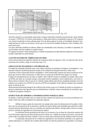 Alos fines prácticos se recomienda seleccionar el espesor adecuado asumiendo una presión de viento mínima
no menor a 1700 N/m2. El criterio mencionado es válido para techos con pendientes mayores a 30º respecto
a la vertical construidos en áreas urbanas hasta 10 m de altura respecto al suelo, en localidades donde la velo-
cidad máxima de viento no sea mayor a 41m/s que es el caso de las ciudades de Buenos Aires, Córdoba y Ro-
sario entre otras.
Las luces obtenidas mediante los ábacos, deben ser consideradas como máximas y no deben se superadas. En
caso de dudas conviene emplear un espesor mayor.
En regiones de fuertes vientos permanente y/o donde se produzcan nevadas deberán emplearse exclusivamen-
te paños soportados en cuatro bordes.
TAMAÑO MAXIMO DE VIDRIO PARATECHOS:
Como criterio general la superficie máxima de un paño no debe ser superior a 3m2 y la relación entre las di-
mensiones de su ancho y largo no será mayor que 1 a3.
CRISTALES DE SEGURIDAD Y CONTROLSOLAR:
El empleo de templado-laminado tiene como objeto aumentar la resistencia al impacto, al manipuleo y a las
tensiones térmicas usualmente presente cuando en la composición del paño interviene vidrio color.
Asimismo si bien el procesado térmico (templado ó termo endurecido) asegura una mayor resistencia al im-
pacto que la de un vidrio sin procesar, se debe tener en cuenta que la flexión ante cargas es la misma.
Cuando en acristalamiento de un techo se emplea vidrio reflectivo (tanto en unidades de simple vidrio como
en DVH), éste debe ser colocado siempre como paño exterior templado o termo endurecido y con la faz re-
flectiva hacia el interior. Para el caso de un vidriado simple deberá especificarse templado laminado con la faz
reflectiva en contacto con el PVB. En caso de un DVH con templado, la faz reflectiva deberá estar orientada
hacia la cámara de aire.
Dicha precaución permite protege la faz reflectiva del cristal ya que en el vidriado de techos se encuentra ex-
puesto a condiciones más rigurosas que en acristalamientos verticales: mayor acumulación de suciedad y agre-
sividad de los agentes climáticos.
ESTRUCTURA DE SOPORTE: CONSIDERACIONES PARTICULARES:
Su diseño y construcción debe tener en cuenta un mayor número de factores que en el caso de aberturas ver-
ticales. Entre otro, debe considerarse los siguientes aspectos.
• Debido al mayor grado de exposición a la energía solar, tanto las dimensiones de los paños vidria-
dos como las características de la estructura y perfiles de soporte deben estar diseñadas para absorber las dila-
taciones térmicas diferenciales más los eventuales movimientos del edificio. Siempre debe evitarse el contac-
to de los cristales de seguridad con la estructura de soporte.
• Las distintas formas geométricas del techo, de su entorno y de su altura de colocación respecto del
nivel del terreno requieren por parte del proyectista evaluar con cuidado las cargas de presión y succión del
viento sobre el conjunto del techo vidriado y tener en cuenta otras solicitaciones que influyan sobre la misma.
• La adecuada colocación de los cristales de seguridad en una estructura inclinada es un aspecto de
capital importancia. La fijación de los paños debe brindar las máximas garantías de seguridad y la estanqui-
9 4
Fig. 12.4
 