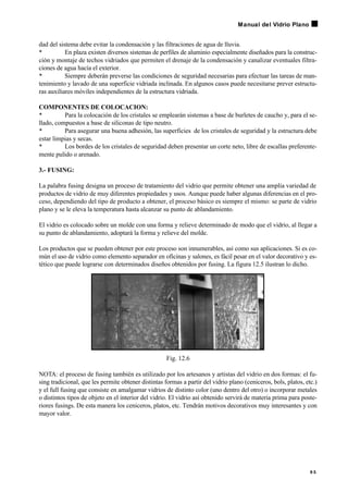 dad del sistema debe evitar la condensación y las filtraciones de agua de lluvia.
• En plaza existen diversos sistemas de perfiles de aluminio especialmente diseñados para la construc-
ción y montaje de techos vidriados que permiten el drenaje de la condensación y canalizar eventuales filtra-
ciones de agua hacía el exterior.
• Siempre deberán preverse las condiciones de seguridad necesarias para efectuar las tareas de man-
tenimiento y lavado de una superficie vidriada inclinada. En algunos casos puede necesitarse prever estructu-
ras auxiliares móviles independientes de la estructura vidriada.
COMPONENTES DE COLOCACION:
• Para la colocación de los cristales se emplearán sistemas a base de burletes de caucho y, para el se-
llado, compuestos a base de siliconas de tipo neutro.
• Para asegurar una buena adhesión, las superficies de los cristales de seguridad y la estructura debe
estar limpias y secas.
• Los bordes de los cristales de seguridad deben presentar un corte neto, libre de escallas preferente-
mente pulido o arenado.
3.- FUSING:
La palabra fusing designa un proceso de tratamiento del vidrio que permite obtener una amplia variedad de
productos de vidrio de muy diferentes propiedades y usos. Aunque puede haber algunas diferencias en el pro-
ceso, dependiendo del tipo de producto a obtener, el proceso básico es siempre el mismo: se parte de vidrio
plano y se le eleva la temperatura hasta alcanzar su punto de ablandamiento.
El vidrio es colocado sobre un molde con una forma y relieve determinado de modo que el vidrio, al llegar a
su punto de ablandamiento, adoptará la forma y relieve del molde.
Los productos que se pueden obtener por este proceso son innumerables, así como sus aplicaciones. Si es co-
mún el uso de vidrio como elemento separador en oficinas y salones, es fácil pesar en el valor decorativo y es-
tético que puede lograrse con determinados diseños obtenidos por fusing. La figura 12.5 ilustran lo dicho.
Fig. 12.6
NOTA: el proceso de fusing también es utilizado por los artesanos y artistas del vidrio en dos formas: el fu-
sing tradicional, que les permite obtener distintas formas a partir del vidrio plano (ceniceros, bols, platos, etc.)
y el full fusing que consiste en amalgamar vidrios de distinto color (uno dentro del otro) o incorporar metales
o distintos tipos de objeto en el interior del vidrio. El vidrio así obtenido servirá de materia prima para poste-
riores fusings. De esta manera los ceniceros, platos, etc. Tendrán motivos decorativos muy interesantes y con
mayor valor.
9 5
Manual del Vidrio Plano
 