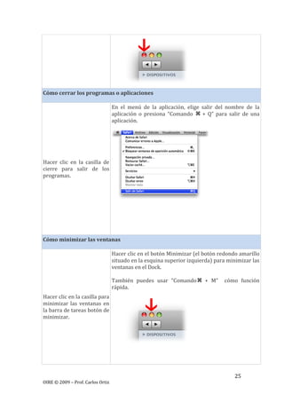 25
OIRE © 2009 – Prof. Carlos Ortiz
Cómo cerrar los programas o aplicaciones
Hacer clic en la casilla de
cierre para salir de los
programas.
En el menú de la aplicación, elige salir del nombre de la
aplicación o presiona “Comando + Q” para salir de una
aplicación.
Cómo minimizar las ventanas
Hacer clic en la casilla para
minimizar las ventanas en
la barra de tareas botón de
minimizar.
Hacer clic en el botón Minimizar (el botón redondo amarillo
situado en la esquina superior izquierda) para minimizar las
ventanas en el Dock.
También puedes usar “Comando + M” cómo función
rápida.
 