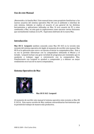 3
OIRE © 2009 – Prof. Carlos Ortiz
Uso de este Manual
¡Bienvenido a la familia Mac!. Este manual tiene como propósito familiarizar a los
nuevos usuarios del sistema operativo Mac OS con el ambiente o interfase de
este sistema. Además se explica al usuario el uso general de las distintas
herramientas y aplicaciones utilizadas en Mac. Si eres usuario de PC y estas
cambiando a Mac, en esta guía te explicaremos como ejecutar ciertas funciones
que normalmente realizas en tu PC. Esperamos disfrutes de tu nueva Mac.
Introducción
Mac OS X Leopard, tambien conocido como Mac OS 10.5 es la versión más
reciente del sistema operativo de Apple al momento de escribir este manual. Mac
OS X es la aplicación que corre o se ejecuta al iniciar tu computadora Mac. Este a
su vez te permite interactuar con tu computadora utilizando el Mouse y el
teclado. Leopard incluye una gran variedad de programas pre-instalados que te
ayudarán a trabajar, jugar o entretenerte con tu computadora Mac.
Familiarizarte con Leopard te ayudará a comprender y a obtener un mejor
rendimiento en el uso de tu nueva computadora.
Sistema Operativo de Mac
Mac OS X 10.5 Leopard
Al momento de escribir este manual el sistema operativo más reciente es Mac OS
X 10.5.6. Esta nueva versión de Mac contiene extraordinarias herramientas que
te permitirán trabajar de manera más productiva.
 