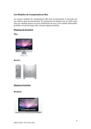 4
OIRE © 2009 – Prof. Carlos Ortiz
Los Modelos de Computadoras Mac
Los nuevos modelos de computadoras Mac han revolucionado el mercado con
sus estilos y gran funcionamiento. No solamente son equipos con un estilo único
sino que además poseen un gran rendimiento de uso y una calidad indiscutible,
probada a través de largos años. Veamos algunos modelos.
Máquinas de Escritorio
iMac
MacPro
Máquinas Portátiles
MacBook
 