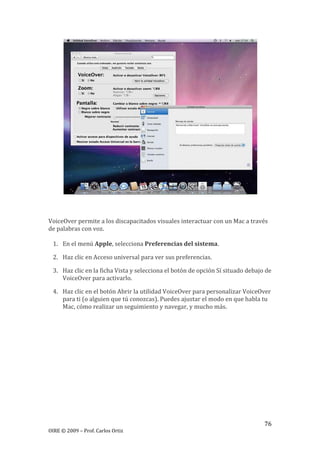 76
OIRE © 2009 – Prof. Carlos Ortiz
VoiceOver permite a los discapacitados visuales interactuar con un Mac a través
de palabras con voz.
1. En el menú Apple, selecciona Preferencias del sistema.
2. Haz clic en Acceso universal para ver sus preferencias.
3. Haz clic en la ficha Vista y selecciona el botón de opción Sí situado debajo de
VoiceOver para activarlo.
4. Haz clic en el botón Abrir la utilidad VoiceOver para personalizar VoiceOver
para ti (o alguien que tú conozcas). Puedes ajustar el modo en que habla tu
Mac, cómo realizar un seguimiento y navegar, y mucho más.
 