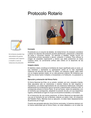 6
En la historia mundial, hay
antecedentes de guerras
centenarias entre imperios
y reinados a causa de
violaciones de protocolos.
Protocolo Rotario
Concepto
El protocolo es un conjunto de detalles, de índole formal. Es necesario considerar
y aplicar los adjuntos del protocolo durante planificación, preparación y desarrollo
de actos o reuniones rotarías. Tal atención a detalles, impide incurrir en
involuntarios errores asociados a decoro, prelación o cortesía. Para reforzar la
imagen de aceptable organización y decoro que debe predominar en todos
nuestros actos, es conveniente unificar este criterio en el desarrollo de las
reuniones.
Insignia rotaría
El distintivo rotario constituye el emblema de mayor significado para un socio, ya
que simboliza y representa su participación activa en la más importante
institución de servicios del mundo. El rotario, con absoluto orgullo, debe vestir
con su insignia siempre visible, en su vida personal y laboral. No olvidemos que
todos los socios fueron invitados a incorporarse a la Institución, no postularon a
ella.
Ejecución y entonación del Himno Patrio
El Himno Nacional de Chile, en su versión, cantado, por coro, orquesta o banda,
debe ejecutarse sólo en ceremonias o eventos rotarios de real magnitud e
importancia. Los clubes organizadores de una ceremonia institucional, evaluarán
debidamente los fundamentos que la convocan y determinarán conforme a ello, si
corresponde entonar el Himno Patrio. Si así se hiciere, todos los asistentes y en
el momento que corresponda, adoptarán la posición de pié y en sus respectivos
lugares, enfrentando al lugar en el que se encuentra la bandera, si la hubiera.
En el transcurso de una misma ceremonia, el Himno Nacional se ejecutará sólo
una vez al momento de izar la Bandera, estando ya izada o bien, sin presencia
del Pabellón Patrio. Mientras dure su ejecución, no debe haber desplazamientos
de personas por el lugar.
Cuando sea apropiado ejecutar otros himnos nacionales, lo haremos siempre con
la misma solemnidad que el Himno Patrio, en orden alfabético o en el orden de
 
