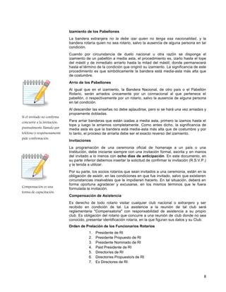 8
Si el invitado no confirma
concurrir a la invitación,
puntualmente llámalo por
teléfono y respetuosamente
pide confirmación.
Compensación es una
forma de capacitación.
Izamiento de los Pabellones
La bandera extranjera no la debe izar quien no tenga esa nacionalidad, y la
bandera rotaría quien no sea rotario, salvo la ausencia de alguna persona en tal
condición.
Cuando por circunstancia de duelo nacional u otra razón se disponga el
izamiento de un pabellón a media asta, el procedimiento es, izarlo hasta el tope
del mástil y de inmediato arriarlo hasta la mitad del mástil, donde permanecerá
hasta el término de la condición que originó su izamiento. La significancia de este
procedimiento es que simbólicamente la bandera está media-asta más alta que
de costumbre.
Arrío de los Pabellones
Al igual que en el izamiento, la Bandera Nacional, de otro país o el Pabellón
Rotario, serán arriados únicamente por un connacional al que pertenece el
pabellón, o respectivamente por un rotario, salvo la ausencia de alguna persona
en tal condición.
Al descender las enseñas no debe aplaudirse, pero si se hará una vez arriadas y
propiamente dobladas.
Para arriar banderas que están izadas a media asta, primero la izamos hasta el
tope y luego la arriamos completamente. Como antes dicho, la significancia de
media asta es que la bandera está media-asta más alta que de costumbre y por
lo tanto, el proceso de arriarla debe ser el exacto reverso del izamiento.
Invitaciones
La programación de una ceremonia oficial de homenaje a un país o una
Institución, debe iniciarse siempre con una invitación formal, escrita y en manos
del invitado a lo menos con ocho días de anticipación. En este documento, en
su parte inferior debemos insertar la solicitud de confirmar la invitación (R.S.V.P.)
y la tenida a utilizar.
Por su parte, los socios rotarios que sean invitados a una ceremonia, están en la
obligación de asistir, en las condiciones en que fue invitado, salvo que existieren
circunstancias insalvables que le impidieren hacerlo. En tal situación, deberá en
forma oportuna agradecer y excusarse, en los mismos términos que le fuera
formulada la invitación.
Compensación de Asistencia
Es derecho de todo rotario visitar cualquier club nacional o extranjero y ser
recibido en condición de tal. La asistencia a la reunión de tal club será
reglamentaria "Compensatoria" con responsabilidad de asistencia a su propio
club. Es obligación del rotario que concurre a una reunión de club donde no sea
conocido, presentar identificación rotaría, en la que figuran sus datos y su Club.
Orden de Prelación de los Funcionarios Rotarios
1. Presidente de RI
2. Presidente Propuesto de RI
3. Presidente Nominado de RI
4. Past Presidente de RI
5. Director/es de RI
6. Director/es Propuesto/s de RI
7. Ex Directores de RI
 
