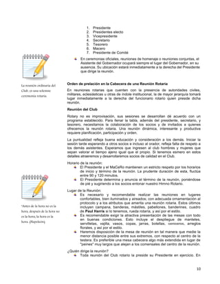10
La reunión ordinaria del
Club, es una solemne
ceremonia rotaria.
"Antes de la hora no es la
hora, después de la hora no
es la hora; la hora es la
hora. (Napoleón).
1. Presidente
2. Presidentes electo
3. Vicepresidente
4. Secretario
5. Tesorero
6. Macero
7. Presidente de Comité
En ceremonias oficiales, reuniones de homenaje o reuniones conjuntas, el
Asistente del Gobernador ocupará siempre el lugar del Gobernador, en su
ausencia. Su ubicación estará inmediatamente a la derecha del Presidente
que dirige la reunión.
Orden de prelación en la Cabecera de una Reunión Rotaria
En reuniones rotarias que cuenten con la presencia de autoridades civiles,
militares, eclesiásticas u otras de índole institucional, la de mayor jerarquía tomará
lugar inmediatamente a la derecha del funcionario rotario quien preside dicha
reunión.
Reunión del Club
Rotary no es improvisación, sus sesiones se desarrollan dé acuerdo con un
programa establecido. Para llenar la tabla, además del presidente, secretario, y
tesorero, necesitamos la colaboración de los socios y de invitados a quienes
ofrecemos la reunión rotaria. Una reunión dinámica, interesante y productiva
requiere planificación, participación y orden.
La puntualidad refleja buena educación y consideración a los demás. Iniciar la
sesión tarde esperando a otros socios e incluso al orador, refleja falta de respeto a
los demás asistentes. Esperamos que ingresen al club hombres y mujeres que
sepan valorar el tiempo ajeno igual que el propio. Si tenemos esmero en estos
detalles atraeremos y desarrollaremos socios de calidad en el Club.
Horario de la reunión:
El Presidente y el MaCeRo mantienen un estricto respeto por los horarios
de inicio y término de la reunión. La prudente duración de esta, fluctúa
entre 90 y 120 minutos.
El Presidente determina y anuncia el término de la reunión, poniéndose
de pié y sugiriendo a los socios entonar nuestro Himno Rotario.
Lugar de la Reunión:
Es necesario y recomendable realizar las reuniones en lugares
confortables, bien iluminados y aireados; con adecuada ornamentación al
protocolo y a los atributos que amerita una reunión rotaria. Estos últimos
incluyen campana, banderas, mástiles, pabellones, banderines, cuadro
de Paul Harris si lo tenemos, rueda rotaría, y así por el estilo.
Es recomendable exigir la atractiva presentación de las mesas con todo
en buenas condiciones. Esto incluye el despliegue de manteles,
servilletas, vajilla, vasos, copas, jarras, botellas, ceniceros, arreglos
florales, y así por el estilo.
Haremos disposición de la mesa de reunión en tal manera que medie la
menor distancia posible entre sus extremos, con respecto al centro de la
testera. Es preferible una mesa cabecera algo más extendida en lugar de
"peines" muy largos que alejan a los comensales del centro de la reunión.
¿Quién dirige la reunión?
Toda reunión del Club rotario la preside su Presidente en ejercicio. En
 