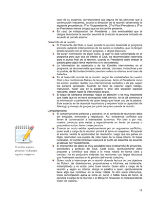 11
Te reciben según te
presentas. Te despiden
según te comportas.
caso de su ausencia, corresponderá que alguna de las personas que a
continuación indicamos, asuma la dirección de la reunión observando la
siguiente precedencia: 1
o
el Vicepresidente, 2
o
el Past Presidente y 3
o
el
ex Presidente menos antiguo que se encuentre presente.
En caso de indisposición del Presidente u otra eventualidad que le
obligue abandonar la reunión, asumirá la dirección la persona indicada de
acuerdo al párrafo anterior.
Desarrollo de la reunión
El Presidente del Club, o quien preside la reunión desarrolla el programa
previsto, evitando interrupciones de los socios o invitados, que no tengan
directa relación con el tema en progreso, o largos discursos.
De surgir información de algún socio, la cual no esté contemplada en el
programa pero que sea de interés al Club, es recomendable reservarla
para el punto final de la reunión, cuando el Presidente debe ofrecer la
palabra para algún tema imprevisto o no considerado.
La información de secretaria y de los Comités intervinientes en el
programa, es recomendable que sean sobrias, concisas, instructivas y en
lo posible, de fácil entendimiento para las visitas no rotarías en el caso de
haberlas.
En el desarrollo normal de la reunión, según las modalidades de nuestro
Club o las condiciones físicas de las personas, tanto el Presidente como
los socios, pueden realizar sus intervenciones sentados o de pié, según
les parezca apropiado. Cuando se trate de exponer algún trabajo,
instrucción, hacer uso de la palabra o ante otra situación especial
relevante, deben hacer la intervención de pié.
El toque de campana simboliza "toque de atención" y es muy importante
que hasta que no se haya conseguido total silencio, no se dé comienzo a
la información o parlamento de quien tenga que hacer uso de la palabra.
Este aspecto es de absoluta importancia y requiere toda la capacidad de
liderazgo y manejo de grupos por parte de quien preside la reunión.
Comportamiento
El comportamiento personal y colectivo, en el contexto de reuniones debe
ser amigable, armonioso y respetuoso. Así, evitaremos conflictos que
lleven la conversación a indeseables extremos. Por bien o por mal,
nuestra conducta ante visitas y especialmente en frente de nuevos o
propuestos socios, tiene consecuencias.
Cuando un socio exhibe apasionamiento por un argumento conflictivo,
quien esté a cargo de la reunión pondrá el tema en suspenso. Posponer
el asunto, facilita la oportunidad de resolución, luego que las partes en
litigio reconcilien sus puntos de vista fuera de la mesa rotaria. Si fuese
necesario, el Comité Directivo resolverá el punto de discordia de acuerdo
al Manual de Procedimiento.
El intercambio de ideas es muy saludable para el desarrollo de proyectos,
actividades y políticas del Club. Cada socio, oportunamente debe
proponer y contribuir sus ideas a la mesa rotaria en forma clara y
concisa. No es productivo extender las reuniones con largos discursos
que finalmente resultan en la pérdida del interés colectivo.
Quien habla o interrumpe en la reunión durante lectura de Los objetivos
de Rotary, las disertaciones, proposiciones o informes, es intolerable,
indisciplinado y no actúa como buen rotario. Quien está a cargo de la
reunión y según su criterio, otorga la palabra a quien oportunamente
tiene algo que contribuir en la mesa rotaria. Si otro socio interrumpe,
inicia conversación ajena al tema en curso o habla fuera de turno, la
persona a cargo de la reunión o el MaCeRo restauran el correspondiente
orden de oratoria.
 