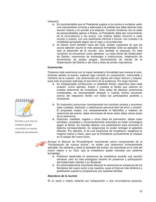 12
Por bien o por mal, los
visitantes pueden
convertirse en nuestra
tarjeta de presentación.
Vestuario
Es recomendable que el Presidente sugiera a los socios e invitados vestir
una indumentaria correcta y adecuada a la calidad que debe adornar toda
reunión rotaría y en acorde a la estación. Cuando contamos con la visita
de personalidades ajenas a Rotary, el Presidente debe dar conocimiento
de la circunstancia a los socios. Los rotarios deben concurrir a cada
reunión o evento, con una vestimenta informal o formal, con corbata o la
modalidad apropiada según sea el caso y circunstancias.
Al interior como también fuera del Club, existen ocasiones en que los
socios deberán asumir la más absoluta formalidad. Esto es aplicable, no
solo al desarrollo de la reunión, sino también al vestuario. En esta
condición se encuentran como ejemplos: La visita oficial del Gobernador
de Distrito, ceremonias de homenajes a Instituciones, celebración de
aniversarios de países amigos, transmisiones de mando de la
Gobernación del Distrito o del Club y otras de similar importancia.
Ceremonias
Tratamos toda ceremonia con la mayor seriedad y formalidad que merece el acto.
Quienes asisten al evento, esperan algo correcto en composición, memorable y
meritorio de la ocasión. Las ceremonias son dignas del mayor decoro y respeto,
pues todo el proceso está bajo el escrutinio de la audiencia. Por esas razones:
Es indispensable confeccionar un detallado libreto, específico para cada
ocasión. Como ejemplo, Anexo 3 muestra el libreto que usamos en
nuestra ceremonia de investidura. Días antes de efectuar ceremonias
complicadas, es recomendable ensayar o cuando menos conversar
acerca del respectivo libreto con todos los participantes posibles y
necesarios.
Es imperativo pronunciar correctamente los nombres propios y enumerar
cada cualidad, distinción y clasificación personal libre de error y omisión.
El propuesto orador, (no necesariamente el MaCeRo) o maestro de
ceremonia del evento, debe cerciorarse de tener estos datos claros antes
de la ceremonia.
Diplomas, medallas, regalos u otros útiles de premiación, deben estar
servibles, completos y convenientemente colocados en orden cronológica
según el libreto. Es inaudito detener una presentación para encontrar el
diploma correspondiente. Es vergonzoso no poder entregar el galardón
ofrecido. Por ejemplo, si es una ceremonia de investidura, tengamos la
insignia rotaria a mano, para que el Presidente puntualmente la coloque
en la solapa del nuevo socio.
Aunque el Manual de Procedimiento recomienda varios componentes de la
“incorporación de nuevos socios”, no existe una ceremonia universalmente
aplicable. No obstante y dada la seriedad del evento, es importante en la vida del
nuevo rotario y su Club, que la investidura quede marcada con solemne
formalidad.
Podemos desarrollar la ceremonia de investidura durante una reunión
semanal, pero es más prestigioso hacerlo en presencia y participación
del Gobernador distrital o su Asistente.
Es extremadamente importante efectuar la ceremonia en presencia de los
familiares del nuevo socio y los nuestros, pues el Club es más dinámico y
gratificante cuando lo compartimos con nuestras familias.
Abandono de la reunión
SÍ un socio o rotario visitante por indisposición u otra circunstancia personal,
 