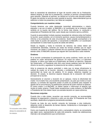 13
Un encuentro entre clubes,
destaca la camaradería de
los rotarios.
tiene la necesidad de abandonar el lugar de reunión antes de su finalización,
deberá dirigirse al sitial de la presidencia y solicitar el permiso correspondiente
para retirarse. Obtenido el permiso, se retirará en la forma más discreta posible.
El gesto de solicitar la venia de quien preside la reunión, debe entenderse que es
extensivo a todos los presentes y así debe ser aceptado.
Comportamiento con nuestras visitas
Cuando tenemos una visita destacada (autoridad administrativa o rotaría,
expositor y así por el estilo), el MaCeRo o el coordinador de la invitación debe
recibirla en la puerta del edificio. De la forma más directa, lo conducirá y
presentará al Presidente del Club, quien desde ese momento será su anfitrión.
Cuando la personalidad invitada exprese necesidad de retirarse antes de finalizar
la reunión, quien preside y en el momento oportuno, pausa momentáneamente e
informa a los presentes de esta circunstancia. Quien preside acompañará a la
visita hasta la puerta del aposento y nuevamente el MaCeRo o el coordinador
acompañarán la visita hasta la puerta de salida del edificio.
Desde su llegada y hasta el momento de retirarse, las visitas deben ser
cordialmente atendidas, evitando por todas las formas posibles que en algún
momento, las visitas o cualquier miembro de sus comitivas, queden aislados o se
sientan solos. El MaCeRo causará que alguien del Club atienda a cada visitante.
Oradores
Sí la reunión contemplara la participación de varios oradores, harán uso de la
palabra en orden decreciente de jerarquía. En todos los casos y si estuviera
presente, el último que habla es el Gobernador de Distrito en ejercicio. Después
del Gobernador, el Presidente sólo dirá unas breves palabras para dar término
oficial a la reunión y agradecer la presencia de las visitas y oradores.
Ante la presencia de alguna autoridad o visita que no tenga oficialmente la
calidad de orador en la reunión, discreta y cordialmente le ofreceremos una
oportunidad de hacer uso de palabra. Si no acepta, debemos respetar su
decisión. Si acepta, le daremos espacio después de la actuación del orador
principal de la reunión.
Generalmente el volumen y duración de un aplauso, marca la efectividad del
orador. Si el orador hizo una excelente presentación, es justo que reciba un buen
aplauso. La entrada del siguiente orador al podio es prudente para respetar el
agrado de la concurrencia y la gratificación personal de quien mereció el aplauso.
El nuevo orador o el MaCeRo, no deben opacar o interrumpir el aplauso que
recibe el orador anterior. Puede haber excepciones a esta cortesía y el MaCeRo
o Presidente del Club deben hacer una sensata decisión en casos extremos.
Reuniones conjuntas
Cuando dos o más clubes, acuerdan una reunión conjunta, es recomendable
designar la organización y dirección a sólo uno de ellos. El Presidente del Club
acordado, desarrolla el programa previamente acordado.
Cuando se trata de una reunión conjunta de homenaje a otra institución,
debemos omitir el desarrollo de temas rotarios, limitándonos a homenajear a la
institución visitante.
Como una muestra de la tradicional unión y camaradería rotaría, es conveniente
que algún socio, representante de cada club presente, resalte las celebraciones
internas o de compañerismo que conmemoran.
 