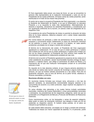 14
El socio que no conoce el
protocolo rotario, es como
un ciego que camina sin
bastón. Ayudémosle.
El Club organizador debe prever una mesa de honor, en que se encuentren la
persona más representativa de la institución homenajeada y cada uno de los
Presidentes de los clubes anfitriones. SÍ fueren varias las visitas presentes, serán
distribuidas en el resto de las mesas más próximas.
El centro de la mesa lo ocupará el Presidente del Club organizador, a su derecha
el Asistente del Gobernador de Distrito, si es que el Gobernador no estuviera
Presente y a su izquierda la visita más representativa. Alternadamente de
derecha a izquierda, ubicaremos los restantes Presidentes y considerando que
son igualmente anfitriones de la reunión, en estricto orden de antigüedad de su
respectivo Club.
Si la asistencia de varios Presidentes de clubes no permite la ubicación de todos
ellos en la mesa cabecera, debemos preparar una o varias mesas especiales
para este efecto.
Por norma básica de protocolo y orden de permanencia de los asistentes, es
necesario y conveniente exhibir visiblemente un plano de orientación individual
de los asientos a ocupar. En lo que respecta a la testera, en cada asiento
pondremos una tarjeta con el rango y nombre del comensal.
Al término de la intervención del orador, el Presidente del Club organizador
agradecerá su colaboración. En el caso de que el orador pertenezca o hubiera
sido invitado por otro de los que el orador pertenezca o hubiera sido invitado por
otro de los clubes presentes, el Presidente del Club anfitrión hará resaltar tal
circunstancia y agradecerá la colaboración prestada por ese club.
Al término de la reunión el Presidente agradecerá la presencia de las visitas en el
orden establecido de prelación, siendo recomendable hacerles entrega de algún
banderín o material rotario, que refleje el sentimiento de afecto de Rotary y la
importancia del rol que esa institución homenajeada cumple en la comunidad
nacional o local.
Es requisito de la más absoluta cortesía, el que ninguna persona abandone la
sala donde se realiza esta reunión conjunta de homenaje a alguna Institución o
persona, sin que se hubiere retirado previamente la o las visitas. Para ello es
igualmente necesario, que la hora de término de la parte formal, obedezca a
horarios razonables y prudentes.
Reuniones oficiales con cena
En reuniones rotarías formales que incluyan cena, almuerzos u otro tipo de
atención sentados, es absolutamente recomendable designar asientos a los
concurrentes de acuerdo a su orden protocolar, según explican las páginas 8, 9,
10 y Anexo B.
En actos oficiales más relevantes a los cuales hemos invitado autoridades
nacionales, miembros del Cuerpo Diplomático u otras personalidades nacionales
o extranjeras, las precedencias de las respectivas categorías, serán las que se
contemplen en el Reglamento de Manual y Protocolo del Ministerio de Relaciones
Exteriores.
Como mencionamos antes, en los banquetes y cenas de especial categoría,
debe existir un plano de orientación individual, que designe a cada uno de los
asistentes su respectivo asiento. Si hubiere varias puertas, en el plano se
indicará la que facilitará su acceso.
En cada asiento debe colocarse, una tarjeta con el rango y nombre del comensal.
Tratándose de mesas con menor capacidad de asientos, 6 u 8 personas, podrá
 