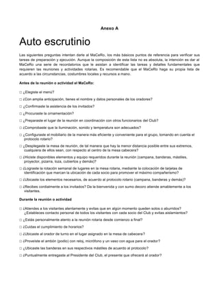 Anexo A
Auto escrutinio
Las siguientes preguntas intentan darle al MaCeRo, los más básicos puntos de referencia para verificar sus
tareas de preparación y ejecución. Aunque la composición de esta lista no es absoluta, la intención es dar al
MaCeRo una serie de recordatorios que le asistan a identificar las tareas y detalles fundamentales que
requieren las reuniones y actividades rotarias. Es recomendable que el MaCeRo haga su propia lista de
acuerdo a las circunstancias, costumbres locales y recursos a mano.
Antes de la reunión o actividad el MaCeRo:
□ ¿Elegiste el menú?
□ ¿Con amplia anticipación, tienes el nombre y datos personales de los oradores?
□ ¿Confirmaste la asistencia de los invitados?
□ ¿Procuraste la ornamentación?
□ ¿Preparaste el lugar de la reunión en coordinación con otros funcionarios del Club?
□ ¿Comprobaste que la iluminación, sonido y temperatura son adecuados?
□ ¿Configuraste el mobiliario de la manera más eficiente y conveniente para el grupo, tomando en cuenta el
protocolo rotario?
□ ¿Desplegaste la mesa de reunión, de tal manera que hay la menor distancia posible entre sus extremos,
cualquiera de ellos sean, con respecto al centro de la mesa cabecera?
□ ¿Hiciste disponibles elementos y equipo requeridos durante la reunión (campana, banderas, mástiles,
proyector, pizarra, loza, cubiertos y demás)?
□ ¿Lograste la rotación semanal de lugares en la mesa rotaria, mediante la colocación de tarjetas de
identificación que marcan la ubicación de cada socio para promover el máximo compañerismo?
□ ¿Ubicaste los elementos necesarios, de acuerdo al protocolo rotario (campana, banderas y demás)?
□ ¿Recibes cordialmente a los invitados? Da la bienvenida y con sumo decoro atiende amablemente a los
visitantes.
Durante la reunión o actividad
□ ¿Atiendes a los visitantes atentamente y evitas que en algún momento queden solos o aburridos?
¿Estableces contacto personal de todos los visitantes con cada socio del Club y evitas aislamientos?
□ ¿Estás personalmente atento a la reunión rotaria desde comienzo a final?
□ ¿Cuidas el cumplimiento de horarios?
□ ¿Ubicaste al orador de turno en el lugar asignado en la mesa de cabecera?
□ ¿Proveíste el ambón (podio) con reloj, micrófono y un vaso con agua para el orador?
□ ¿Ubicaste las banderas en sus respectivos mástiles de acuerdo al protocolo?
□ ¿Puntualmente entregaste al Presidente del Club, el presente que ofrecerá al orador?
 