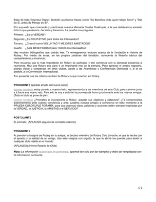 C-2
Base de toda Empresa Digna", también acuñamos frases como "Se Beneficia más quien Mejor Sirve" y "Dar
de Sí, antes de Pensar en Sí".
Por supuesto que conocerás y practicaras nuestra afamada Prueba Cuádruple, a la que debiéramos someter
todo lo que pensamos, decimos y hacemos. La prueba nos pregunta:
Primero: ¿Es la VERDAD?
Segundo: ¿Es EQUITATIVO para todos los Interesados?
Tercero: ¿Creará buena VOLUNTAD Y MEJORES AMISTADES?
Cuarto: ¿Será BENEFICIOSO para TODOS los interesados?
Hay muchas bibliografías que podrás leer. Te entregaremos lecturas acerca de la fundación e historia de
Rotary. Por medio de estas, en las propias palabras del fundador, conocerás la filosofía básica del
compañerismo y el servicio.
Pero recuerda que lo más Importante en Rotary es participar y ello comienza con tu semanal asistencia a
reuniones. Haz que Rotary sea para ti un importante hito de la semana. Para apreciar el amplio espectro,
podrás visitar y compensar en otros clubes, asiste a las Asambleas y Conferencias Distritales y, si te es
posible, a la Convención Internacional.
Ten presente que los rotarios reciben de Rotary lo que invierten en Rotary.
PRESIDENTE (parado al lado del nuevo socio)
, estoy parado a vuestro lado, representando a los miembros de este Club, para caminar junto(primer nombre)
a ti hacia ese nuevo reto. Para ello te voy a solicitar la promesa de honor proclamada ante tus nuevos amigos.
(Todo el club se pone de pié)
¿Prometes al incorporarte a Rotary, aceptar sus objetivos y estatutos? ¿Te comprometes(primer nombre)
solemnemente ante vuestra conciencia y ante vuestros nuevos amigos a someteros en todo momento a la
PRUEBA CUÁDRUPLE ROTARÍA, para que vuestras ideas, palabras y acciones estén siempre inspiradas por
la VERDAD, la JUSTICIA, la AMISTAD y el SERVICIO?
POSTULANTE
Si prometo. (APLAUSO seguido de completo silencio)
PRESIDENTE
Al prender la Insignia de Rotary en tu solapa, te declaro miembro de Rotary Club Limache, el que te recibe con
el aprecio y la lealtad de un amigo. Usa esta insignia con orgullo, la que te abrirá las puertas para asistir a
cualquier club rotarlo en el mundo.
(APLAUSO) (Himno Rotario de Chile)
Nota: La información aparece tan solo por dar ejemplos y debe ser remplazada con(subrayada en paréntesis)
la información pertinente.
 
