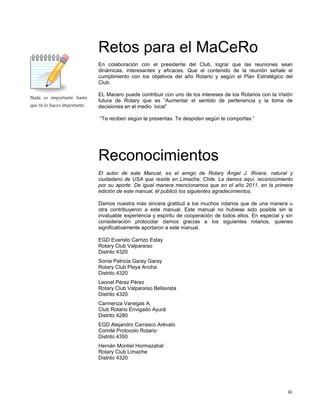 iii
Nada es importante hasta
que tú lo haces importante.
Retos para el MaCeRo
En colaboración con el presidente del Club, lograr que las reuniones sean
dinámicas, interesantes y eficaces. Que el contenido de la reunión señale el
cumplimiento con los objetivos del año Rotario y según el Plan Estratégico del
Club.
EL Macero puede contribuir con uno de los intereses de los Rotarios con la Visión
futura de Rotary que es “Aumentar el sentido de pertenencia y la toma de
decisiones en el medio local”
“Te reciben según te presentas. Te despiden según te comportas ”
Reconocimientos
El autor de este Manual, es el amigo de Rotary Ángel J. Rivera, natural y
ciudadano de USA que reside en Limache, Chile. Le damos aquí, reconocimiento
por su aporte. De igual manera mencionamos que en el año 2011, en la primera
edición de este manual, él publicó los siguientes agradecimientos.
Damos nuestra más sincera gratitud a los muchos rotarios que de una manera u
otra contribuyeron a este manual. Este manual no hubiese sido posible sin la
invaluable experiencia y espíritu de cooperación de todos ellos. En especial y sin
consideración protocolar damos gracias a los siguientes rotarios, quienes
significativamente aportaron a este manual.
EGD Evaristo Carrizo Estay
Rotary Club Valparaíso
Distrito 4320
Sonia Patricia Garay Garay
Rotary Club Playa Ancha
Distrito 4320
Leonel Pérez Pérez
Rotary Club Valparaíso Bellavista
Distrito 4320
Carmenza Vanegas A.
Club Rotario Envigado Ayurá
Distrito 4280
EGD Alejandro Carrasco Arévalo
Comité Protocolo Rotario
Distrito 4350
Hernán Montiel Hormazabal
Rotary Club Limache
Distrito 4320
 