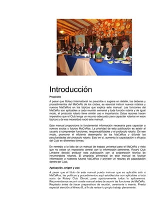 Introducción
Propósito
A pesar que Rotary International no prescribe o sugiere en detalle, los deberes y
procedimientos del MaCeRo de los clubes, es esencial instruir nuevos rotarios y
nuevos MaCeRos en los tópicos que explica este manual. Las funciones del
MaCeRo son aplicables a cada reunión semanal y toda función rotaria y de igual
modo, el protocolo rotario tiene similar uso e importancia. Estas razones hacen
imperativo que el Club tenga un recurso adecuado para capacitar rotarios en esos
tópicos y de esa necesidad nació este manual.
Este manual proporciona la fundamental información necesaria para capacitar a
nuevos socios y futuros MaCeRos. La prioridad de esta publicación es asistir al
usuario a comprender funciones, responsabilidades y el protocolo rotario. De ese
modo, promover el eficiente desempeño de los MaCeRos y difundir las
peculiaridades del protocolo rotario. Esto en sí, aumenta la capacitación y eficacia
del Club en diferentes formas.
En remedio a la falta de un manual de trabajo universal para el MaCeRo y visto
que no existe un repositorio central con la información pertinente, Rotary Club
Limache decidió producir esta publicación con la cooperación técnica de
innumerables rotarios. El propósito primordial de este manual es facilitar
información a nuestros futuros MaCeRos y proveer un recurso de capacitación
dentro del Club.
Aplicación, origen y uso
A pesar que el título de este manual pueda insinuar que es aplicable solo a
MaCeRos, las políticas y procedimientos aquí establecidos son aplicables a todo
socio de Rotary Club Olmué, pues oportunamente todos lo aplicaremos.
Recomendamos recurrir a este manual antes de asumir las funciones de MaCeRo.
Repásalo antes de hacer preparativos de reunión, ceremonia o evento. Presta
especial atención al Anexo B, a fin de revisar tu propio trabajo plenamente.
 