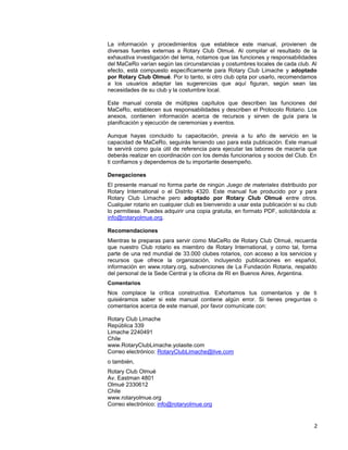 2
La información y procedimientos que establece este manual, provienen de
diversas fuentes externas a Rotary Club Olmué. Al compilar el resultado de la
exhaustiva investigación del tema, notamos que las funciones y responsabilidades
del MaCeRo varían según las circunstancias y costumbres locales de cada club. Al
efecto, está compuesto específicamente para Rotary Club Limache y adoptado
por Rotary Club Olmué. Por lo tanto, si otro club opta por usarlo, recomendamos
a los usuarios adaptar las sugerencias que aquí figuran, según sean las
necesidades de su club y la costumbre local.
Este manual consta de múltiples capítulos que describen las funciones del
MaCeRo, establecen sus responsabilidades y describen el Protocolo Rotario. Los
anexos, contienen información acerca de recursos y sirven de guía para la
planificación y ejecución de ceremonias y eventos.
Aunque hayas concluido tu capacitación, previa a tu año de servicio en la
capacidad de MaCeRo, seguirás teniendo uso para esta publicación. Este manual
te servirá como guía útil de referencia para ejecutar las labores de macería que
deberás realizar en coordinación con los demás funcionarios y socios del Club. En
ti confiamos y dependemos de tu importante desempeño.
Denegaciones
El presente manual no forma parte de ningún Juego de materiales distribuido por
Rotary International o el Distrito 4320. Este manual fue producido por y para
Rotary Club Limache pero adoptado por Rotary Club Olmué entre otros.
Cualquier rotario en cualquier club es bienvenido a usar esta publicación si su club
lo permitiese. Puedes adquirir una copia gratuita, en formato PDF, solicitándola a:
info@rotaryolmue.org.
Recomendaciones
Mientras te preparas para servir como MaCeRo de Rotary Club Olmué, recuerda
que nuestro Club rotario es miembro de Rotary International, y como tal, forma
parte de una red mundial de 33.000 clubes rotarios, con acceso a los servicios y
recursos que ofrece la organización, incluyendo publicaciones en español,
información en www.rotary.org, subvenciones de La Fundación Rotaria, respaldo
del personal de la Sede Central y la oficina de RI en Buenos Aires, Argentina.
Comentarios
Nos complace la crítica constructiva. Exhortamos tus comentarios y de ti
quisiéramos saber si este manual contiene algún error. Si tienes preguntas o
comentarios acerca de este manual, por favor comunícate con:
Rotary Club Limache
República 339
Limache 2240491
Chile
www.RotaryClubLimache.yolasite.com
Correo electrónico: RotaryClubLimache@live.com
o también,
Rotary Club Olmué
Av. Eastman 4801
Olmué 2330612
Chile
www.rotaryolmue.org
Correo electrónico: info@rotaryolmue.org
 