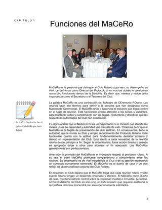 3
C A P Í T U L O 1
En 1905, Gus Loehr fue el
primer MaCeRo que tuvo
Rotary.
Funciones del MaCeRo
MaCeRo es la persona que distingue al Club Rotario y por eso, su desempeño es
vital. Le definimos como Director del Protocolo y en muchos clubes le consideran
como otro funcionario dentro de la Directiva. Es decir que, merece y recibe tanta
importancia como el Secretario o el Tesorero del Club.
La palabra MaCeRo es una contracción de: MAestro de CEremonia ROtario. Los
rotarios usan ese término para definir a la persona que han designado como
Maestro de Ceremonias. El MaCeRo rinde o supervisa el esfuerzo que logra confort
en el lugar de reunión. Este funcionario presta atención a los socios y visitantes,
para mantener orden y cumplimiento con las reglas, costumbres y directivas que las
respectivas autoridades del club han establecido.
Es digno aclarar que el MaCeRo no es un mayordomo ni el mesero que atiende las
mesas, pues su capacidad y autoridad van más allá de esto. Podemos decir que el
MaCeRo es la tarjeta de presentación del club anfitrión. En consecuencia, tiene la
autoridad que le inviste su Club y amplio conocimiento del Protocolo Rotario. Este
funcionario cuenta con la aptitud para fundamentalmente destacar cortesía y
decoro en representación del Club. Está atento a cada necesidad de la reunión
rotaria desde principio a fin. Según la circunstancia, toma acción directa o cuando
es apropiado dirige a otros para alcanzar el fin adecuado. Los MaCeRos
generalmente son perfeccionistas.
Ante todo, la prioridad del MaCeRo es el impecable respeto al protocolo rotario. A
su vez, el buen MaCeRo promueve compañerismo y conocimiento entre los
rotarios. Su desempeño es de vital importancia al Club y de su gestión esperamos
un cometido sumamente esmerado. El MaCeRo es el dueño de casa y un vivo
reflejo de la personalidad conjunta del Club Rotario.
En resumen, el Club espera que el MaCeRo haga que cada reunión rotaria y todo
evento rotario tengan un desarrollo ordenado y efectivo. El MaCeRo como dueño
de casa, mantiene estricto control sobre la propiedad mueble e inmueble. A cambio,
como el MaCeRo del Club es solo uno, en toda ocasión que requiera asistencia o
razonables recursos, los tendrá con solo oportunamente solicitarlos.
 