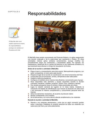 4
C A P Í T U L O 2
El MaCeRo debe tener
amplia experiencia rotaria.
Su responsabilidad y
prestigio son similares al
Presidente del Club
Responsabilidades
El MaCeRo tiene amplio conocimiento del Protocolo Rotario y lo aplica asegurando
una reunión ordenada y de la solemnidad que caracteriza a Rotary. En otras
actividades rotarias aplica similares conocimientos, aunque modifica los
procedimientos según las condiciones y necesidades dadas. Por ejemplo, los
preparativos y desarrollo de un cambio de directiva no son totalmente similares a lo
que practicará para efectuar un bingo de recaudación de fondos.
Antes de la reunión o actividad el MaCeRo:
Elige el menú y ornamentación para todo evento. Mensualmente programa, con
quien corresponda, el menú para cada reunión
Prepara el lugar de la reunión en coordinación con otros funcionarios del Club
Comprueba que la iluminación, sonido y temperatura sean adecuados
Instala la mesa de presidencia
Configura el mobiliario de la manera más eficiente y conveniente para el grupo
Hace disponibles todo elemento y equipo requeridos durante la reunión
(campana, banderas, mástiles, proyector, pizarra, loza, cubiertos y demás)
Con amplia anticipación tiene el nombre y datos personales del orador
Logra la rotación semanal de lugares en la mesa rotaria, mediante la
colocación de tarjetas de identificación que marcan la ubicación de cada socio
y así promueve el máximo compañerismo y conocimiento personal entre los
rotarios.
Ubica los elementos necesarios, de acuerdo al protocolo rotario
Recibe cordialmente a los invitados
Da la bienvenida y con sumo decoro atiende amablemente a los visitantes
Durante la reunión o actividad el MaCeRo:
Atiende a los visitantes atentamente y evita que en algún momento queden
solos o aburridos. Establece el contacto personal de todos los visitantes con
cada socio del Club y así evita aislamientos.
 