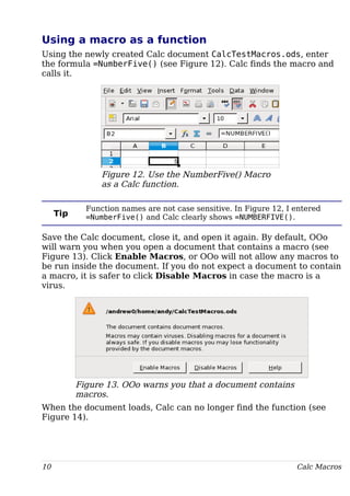 Using a macro as a function
Using the newly created Calc document CalcTestMacros.ods, enter
the formula =NumberFive() (see Figure 12). Calc finds the macro and
calls it.
Figure 12. Use the NumberFive() Macro
as a Calc function.
Tip
Function names are not case sensitive. In Figure 12, I entered
=NumberFive() and Calc clearly shows =NUMBERFIVE().
Save the Calc document, close it, and open it again. By default, OOo
will warn you when you open a document that contains a macro (see
Figure 13). Click Enable Macros, or OOo will not allow any macros to
be run inside the document. If you do not expect a document to contain
a macro, it is safer to click Disable Macros in case the macro is a
virus.
Figure 13. OOo warns you that a document contains
macros.
When the document loads, Calc can no longer find the function (see
Figure 14).
10 Calc Macros
 