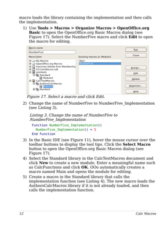 macro loads the library containing the implementation and then calls
the implementation.
1) Use Tools > Macros > Organize Macros > OpenOffice.org
Basic to open the OpenOffice.org Basic Macros dialog (see
Figure 17). Select the NumberFive macro and click Edit to open
the macro for editing.
Figure 17. Select a macro and click Edit.
2) Change the name of NumberFive to NumberFive_Implementation
(see Listing 3).
Listing 3. Change the name of NumberFive to
NumberFive_Implementation
Function NumberFive_Implementation()
NumberFive_Implementation() = 5
End Function
3) In the Basic IDE (see Figure 11), hover the mouse cursor over the
toolbar buttons to display the tool tips. Click the Select Macro
button to open the OpenOffice.org Basic Macros dialog (see
Figure 17).
4) Select the Standard library in the CalcTestMacros document and
click New to create a new module. Enter a meaningful name such
as CalcFunctions and click OK. OOo automatically creates a
macro named Main and opens the module for editing.
5) Create a macro in the Standard library that calls the
implementation function (see Listing 4). The new macro loads the
AuthorsCalcMacros library if it is not already loaded, and then
calls the implementation function.
12 Calc Macros
 