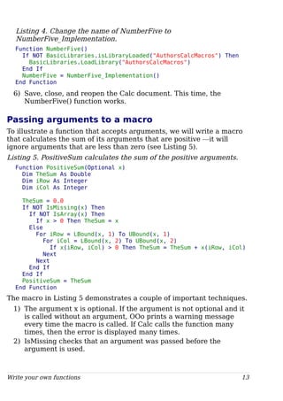 Listing 4. Change the name of NumberFive to
NumberFive_Implementation.
Function NumberFive()
If NOT BasicLibraries.isLibraryLoaded("AuthorsCalcMacros") Then
BasicLibraries.LoadLibrary("AuthorsCalcMacros")
End If
NumberFive = NumberFive_Implementation()
End Function
6) Save, close, and reopen the Calc document. This time, the
NumberFive() function works.
Passing arguments to a macro
To illustrate a function that accepts arguments, we will write a macro
that calculates the sum of its arguments that are positive —it will
ignore arguments that are less than zero (see Listing 5).
Listing 5. PositiveSum calculates the sum of the positive arguments.
Function PositiveSum(Optional x)
Dim TheSum As Double
Dim iRow As Integer
Dim iCol As Integer
TheSum = 0.0
If NOT IsMissing(x) Then
If NOT IsArray(x) Then
If x > 0 Then TheSum = x
Else
For iRow = LBound(x, 1) To UBound(x, 1)
For iCol = LBound(x, 2) To UBound(x, 2)
If x(iRow, iCol) > 0 Then TheSum = TheSum + x(iRow, iCol)
Next
Next
End If
End If
PositiveSum = TheSum
End Function
The macro in Listing 5 demonstrates a couple of important techniques.
1) The argument x is optional. If the argument is not optional and it
is called without an argument, OOo prints a warning message
every time the macro is called. If Calc calls the function many
times, then the error is displayed many times.
2) IsMissing checks that an argument was passed before the
argument is used.
Write your own functions 13
 