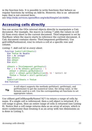 in the function lists. It is possible to write functions that behave as
regular functions by writing an Add-In. However, this is an advanced
topic that is not covered here;
see http://wiki.services.openoffice.org/wiki/SimpleCalcAddIn.
Accessing cells directly
You can access the OOo internal objects directly to manipulate a Calc
document. For example, the macro in Listing 7 adds the values in cell
A2 from every sheet in the current document. ThisComponent is set by
StarBasic when the macro starts to reference the current document. A
Calc document contains sheets: ThisComponent.getSheets(). Use
getCellByPosition(col, row) to return a cell at a specific row and
column.
Listing 7. Add cell A2 in every sheet.
Function SumCellsAllSheets()
Dim TheSum As Double
Dim i As integer
Dim oSheets
Dim oSheet
Dim oCell
oSheets = ThisComponent.getSheets()
For i = 0 To oSheets.getCount() - 1
oSheet = oSheets.getByIndex(i)
oCell = oSheet.getCellByPosition(0, 1) ' GetCell A2
TheSum = TheSum + oCell.getValue()
Next
SumCellsAllSheets = TheSum
End Function
Tip
A cell object supports the methods getValue(), getString(), and
getFormula() to get the numerical value, the string value, or the
formula used in a cell. Use the corresponding set functions to set
appropriate values.
Use oSheet.getCellRangeByName("A2") to return a range of cells by
name. If a single cell is referenced, then a cell object is returned. If a
cell range is given, then an entire range of cells is returned (see Listing
8). Notice that a cell range returns data as an array of arrays, which is
more cumbersome than treating it as an array with two dimensions as
is done in Listing 5.
Accessing cells directly 15
 