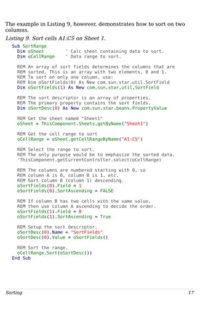 The example in Listing 9, however, demonstrates how to sort on two
columns.
Listing 9. Sort cells A1:C5 on Sheet 1.
Sub SortRange
Dim oSheet ' Calc sheet containing data to sort.
Dim oCellRange ' Data range to sort.
REM An array of sort fields determines the columns that are
REM sorted. This is an array with two elements, 0 and 1.
REM To sort on only one column, use:
REM Dim oSortFields(0) As New com.sun.star.util.SortField
Dim oSortFields(1) As New com.sun.star.util.SortField
REM The sort descriptor is an array of properties.
REM The primary property contains the sort fields.
Dim oSortDesc(0) As New com.sun.star.beans.PropertyValue
REM Get the sheet named "Sheet1"
oSheet = ThisComponent.Sheets.getByName("Sheet1")
REM Get the cell range to sort
oCellRange = oSheet.getCellRangeByName("A1:C5")
REM Select the range to sort.
REM The only purpose would be to emphasize the sorted data.
'ThisComponent.getCurrentController.select(oCellRange)
REM The columns are numbered starting with 0, so
REM column A is 0, column B is 1, etc.
REM Sort column B (column 1) descending.
oSortFields(0).Field = 1
oSortFields(0).SortAscending = FALSE
REM If column B has two cells with the same value,
REM then use column A ascending to decide the order.
oSortFields(1).Field = 0
oSortFields(1).SortAscending = True
REM Setup the sort descriptor.
oSortDesc(0).Name = "SortFields"
oSortDesc(0).Value = oSortFields()
REM Sort the range.
oCellRange.Sort(oSortDesc())
End Sub
Sorting 17
 