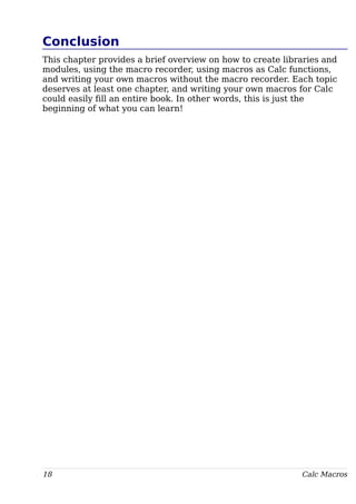 Conclusion
This chapter provides a brief overview on how to create libraries and
modules, using the macro recorder, using macros as Calc functions,
and writing your own macros without the macro recorder. Each topic
deserves at least one chapter, and writing your own macros for Calc
could easily fill an entire book. In other words, this is just the
beginning of what you can learn!
18 Calc Macros
 
